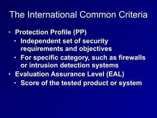 The International Common Criteria
• Protection Profile (PP)


• Independent set of security
requirements and objectives


• For specific category, such as firewalls
or intrusion detection systems


• Evaluation Assurance Level (EAL)


• Score of the tested product or system
 