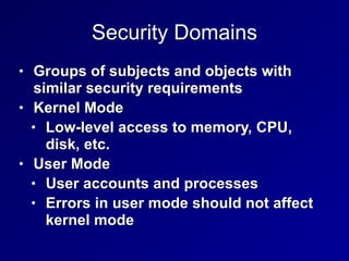 Security Domains
• Groups of subjects and objects with
similar security requirements


• Kernel Mode


• Low-level access to memory, CPU,
disk, etc.


• User Mode


• User accounts and processes


• Errors in user mode should not affect
kernel mode
 