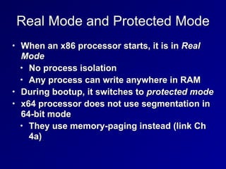 Real Mode and Protected Mode
• When an x86 processor starts, it is in Real
Mode


• No process isolation


• Any process can write anywhere in RAM


• During bootup, it switches to protected mode


• x64 processor does not use segmentation in
64-bit mode


• They use memory-paging instead (link Ch
4a)
 