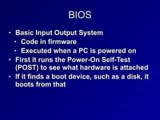 BIOS
• Basic Input Output System


• Code in firmware


• Executed when a PC is powered on


• First it runs the Power-On Self-Test
(POST) to see what hardware is attached


• If it finds a boot device, such as a disk, it
boots from that
 