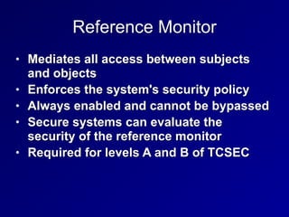 Reference Monitor
• Mediates all access between subjects
and objects


• Enforces the system's security policy


• Always enabled and cannot be bypassed


• Secure systems can evaluate the
security of the reference monitor


• Required for levels A and B of TCSEC
 