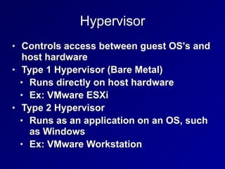 Hypervisor
• Controls access between guest OS's and
host hardware


• Type 1 Hypervisor (Bare Metal)


• Runs directly on host hardware


• Ex: VMware ESXi


• Type 2 Hypervisor


• Runs as an application on an OS, such
as Windows


• Ex: VMware Workstation
 