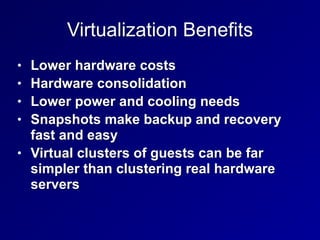 Virtualization Benefits
• Lower hardware costs


• Hardware consolidation


• Lower power and cooling needs


• Snapshots make backup and recovery
fast and easy


• Virtual clusters of guests can be far
simpler than clustering real hardware
servers
 