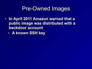 Pre-Owned Images
• In April 2011 Amazon warned that a
public image was distributed with a
backdoor account


• A known SSH key
 