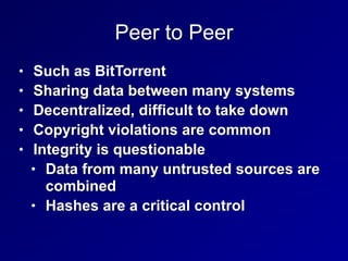 Peer to Peer
• Such as BitTorrent


• Sharing data between many systems


• Decentralized, difficult to take down


• Copyright violations are common


• Integrity is questionable


• Data from many untrusted sources are
combined


• Hashes are a critical control
 