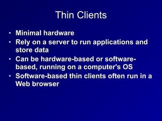 Thin Clients
• Minimal hardware


• Rely on a server to run applications and
store data


• Can be hardware-based or software-
based, running on a computer's OS


• Software-based thin clients often run in a
Web browser
 