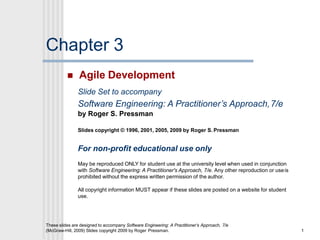 Chapter 3
These slides are designed to accompany Software Engineering: A Practitioner’s Approach, 7/e
(McGraw-Hill, 2009) Slides copyright 2009 by Roger Pressman. 1
 Agile Development
Slide Set to accompany
Software Engineering: A Practitioner’s Approach,7/e
by Roger S. Pressman
Slides copyright © 1996, 2001, 2005, 2009 by Roger S. Pressman
For non-profit educational use only
May be reproduced ONLY for student use at the university level when used in conjunction
with Software Engineering: A Practitioner's Approach, 7/e. Any other reproduction or useis
prohibited without the express written permission of the author.
All copyright information MUST appear if these slides are posted on a website for student
use.
 