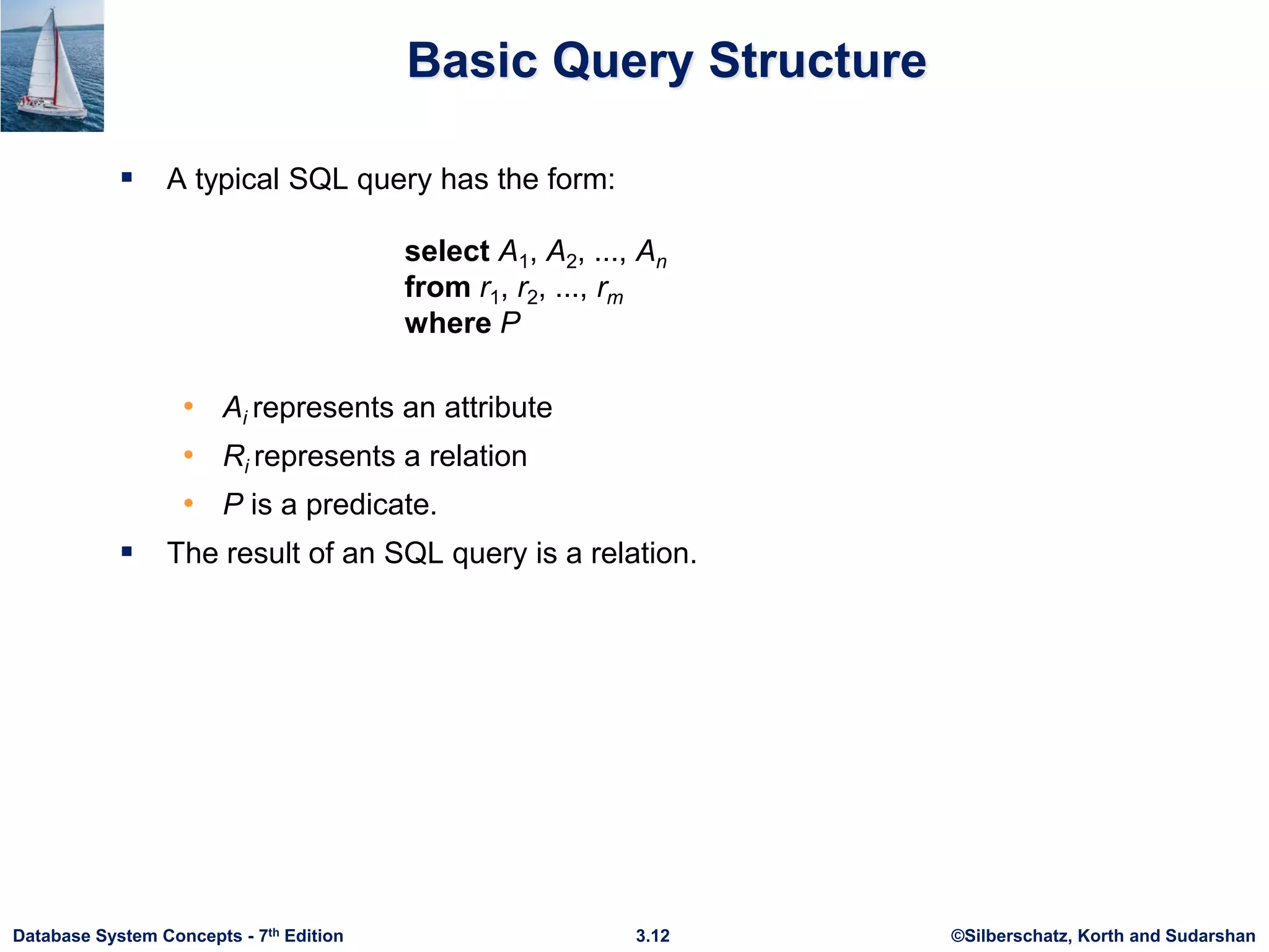 ©Silberschatz, Korth and Sudarshan
3.12
Database System Concepts - 7th Edition
Basic Query Structure
 A typical SQL query has the form:
select A1, A2, ..., An
from r1, r2, ..., rm
where P
• Ai represents an attribute
• Ri represents a relation
• P is a predicate.
 The result of an SQL query is a relation.
 