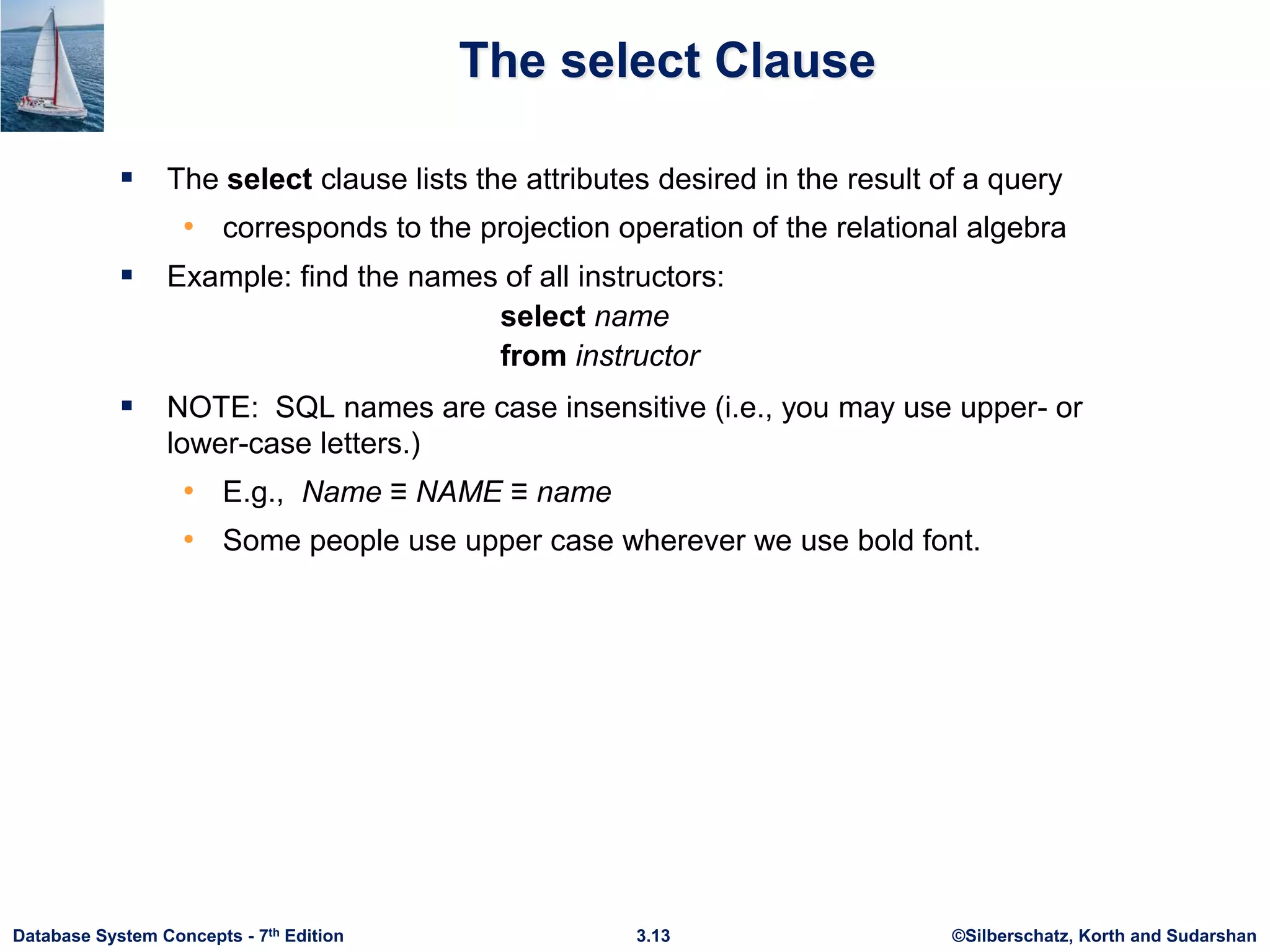 ©Silberschatz, Korth and Sudarshan
3.13
Database System Concepts - 7th Edition
The select Clause
 The select clause lists the attributes desired in the result of a query
• corresponds to the projection operation of the relational algebra
 Example: find the names of all instructors:
select name
from instructor
 NOTE: SQL names are case insensitive (i.e., you may use upper- or
lower-case letters.)
• E.g., Name ≡ NAME ≡ name
• Some people use upper case wherever we use bold font.
 