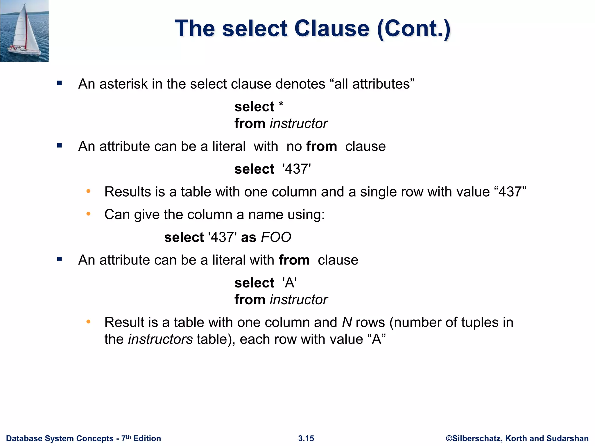 ©Silberschatz, Korth and Sudarshan
3.15
Database System Concepts - 7th Edition
The select Clause (Cont.)
 An asterisk in the select clause denotes “all attributes”
select *
from instructor
 An attribute can be a literal with no from clause
select '437'
• Results is a table with one column and a single row with value “437”
• Can give the column a name using:
select '437' as FOO
 An attribute can be a literal with from clause
select 'A'
from instructor
• Result is a table with one column and N rows (number of tuples in
the instructors table), each row with value “A”
 