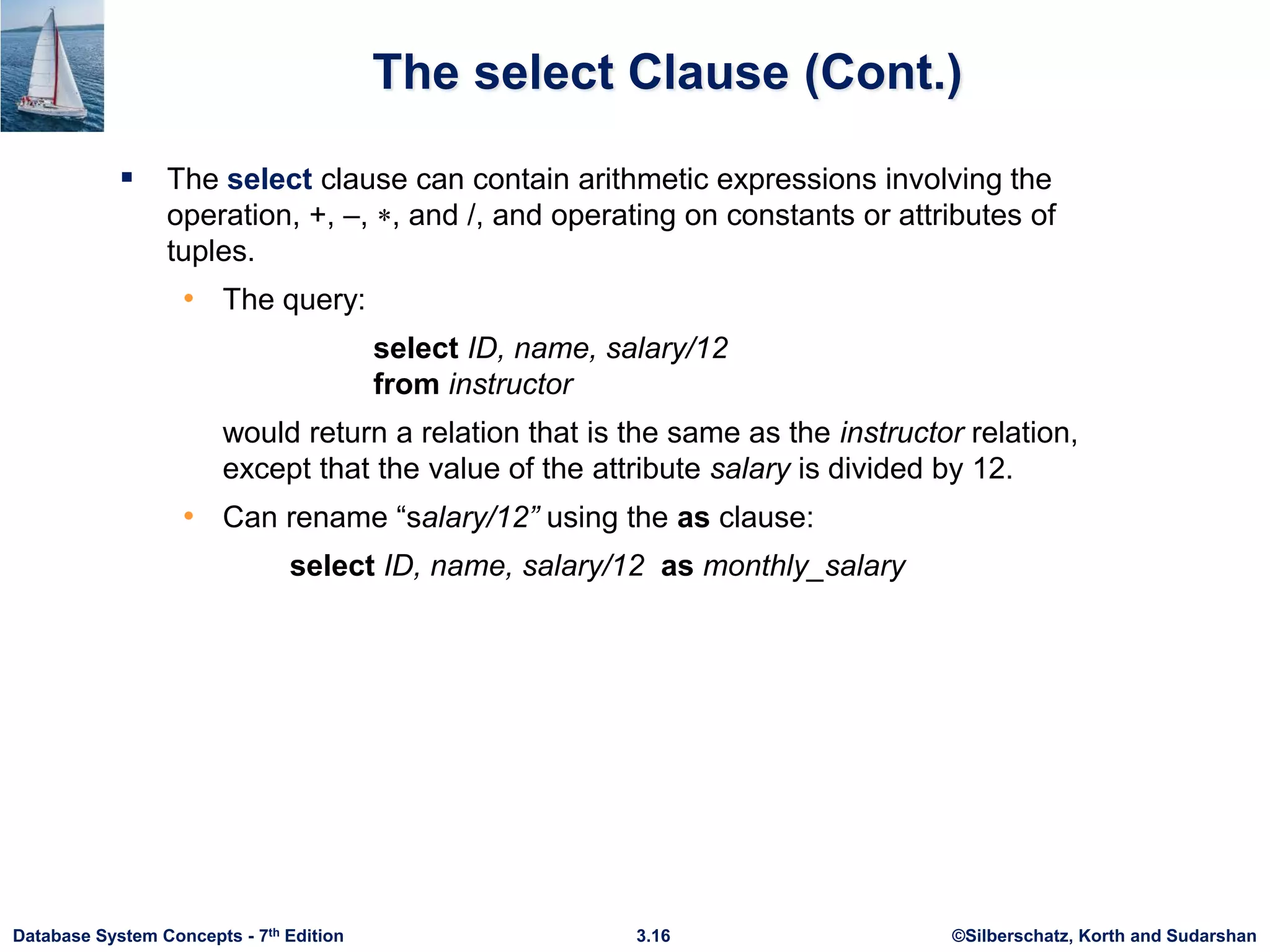 ©Silberschatz, Korth and Sudarshan
3.16
Database System Concepts - 7th Edition
The select Clause (Cont.)
 The select clause can contain arithmetic expressions involving the
operation, +, –, , and /, and operating on constants or attributes of
tuples.
• The query:
select ID, name, salary/12
from instructor
would return a relation that is the same as the instructor relation,
except that the value of the attribute salary is divided by 12.
• Can rename “salary/12” using the as clause:
select ID, name, salary/12 as monthly_salary
 