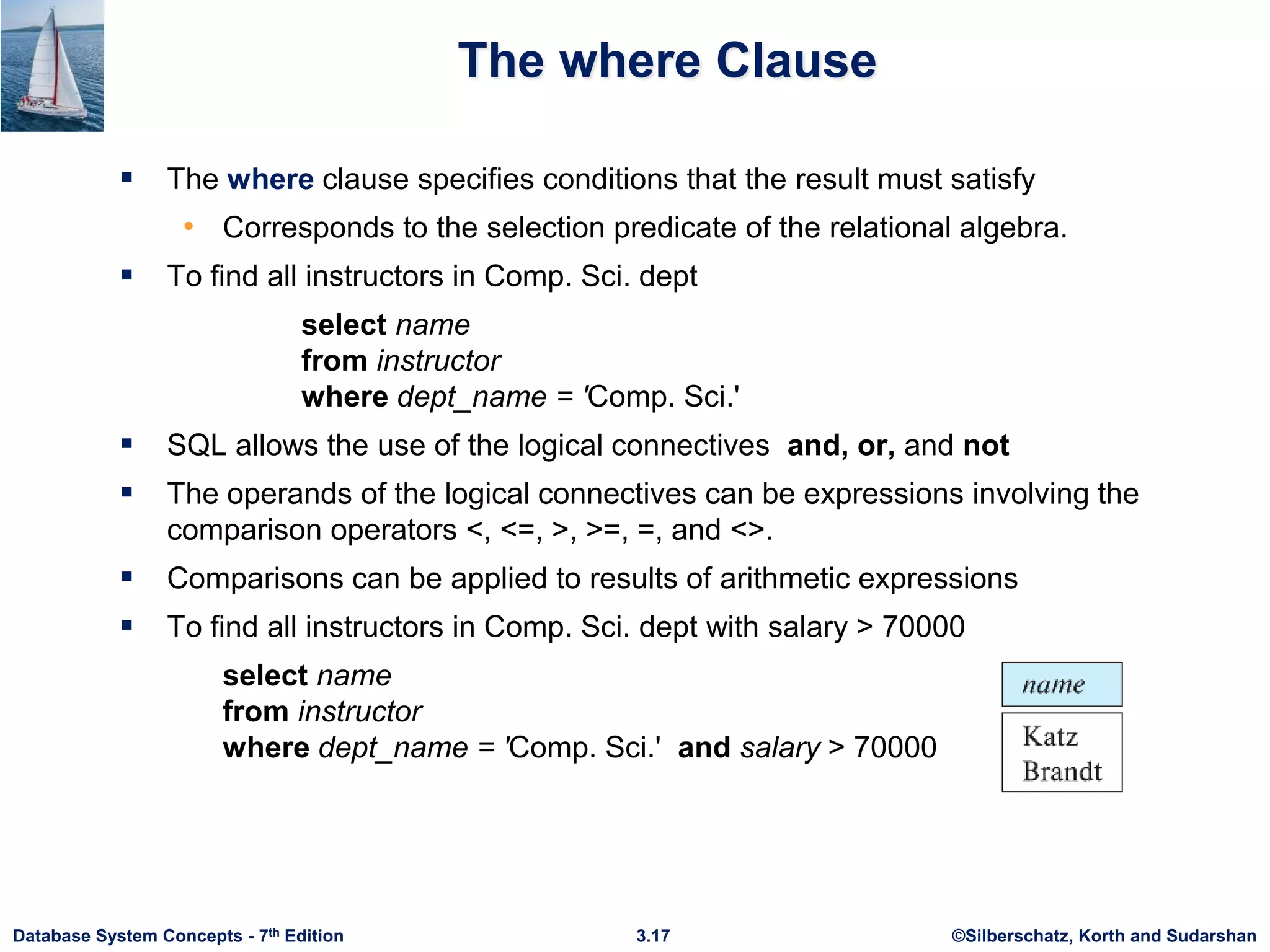 ©Silberschatz, Korth and Sudarshan
3.17
Database System Concepts - 7th Edition
The where Clause
 The where clause specifies conditions that the result must satisfy
• Corresponds to the selection predicate of the relational algebra.
 To find all instructors in Comp. Sci. dept
select name
from instructor
where dept_name = 'Comp. Sci.'
 SQL allows the use of the logical connectives and, or, and not
 The operands of the logical connectives can be expressions involving the
comparison operators <, <=, >, >=, =, and <>.
 Comparisons can be applied to results of arithmetic expressions
 To find all instructors in Comp. Sci. dept with salary > 70000
select name
from instructor
where dept_name = 'Comp. Sci.' and salary > 70000
 