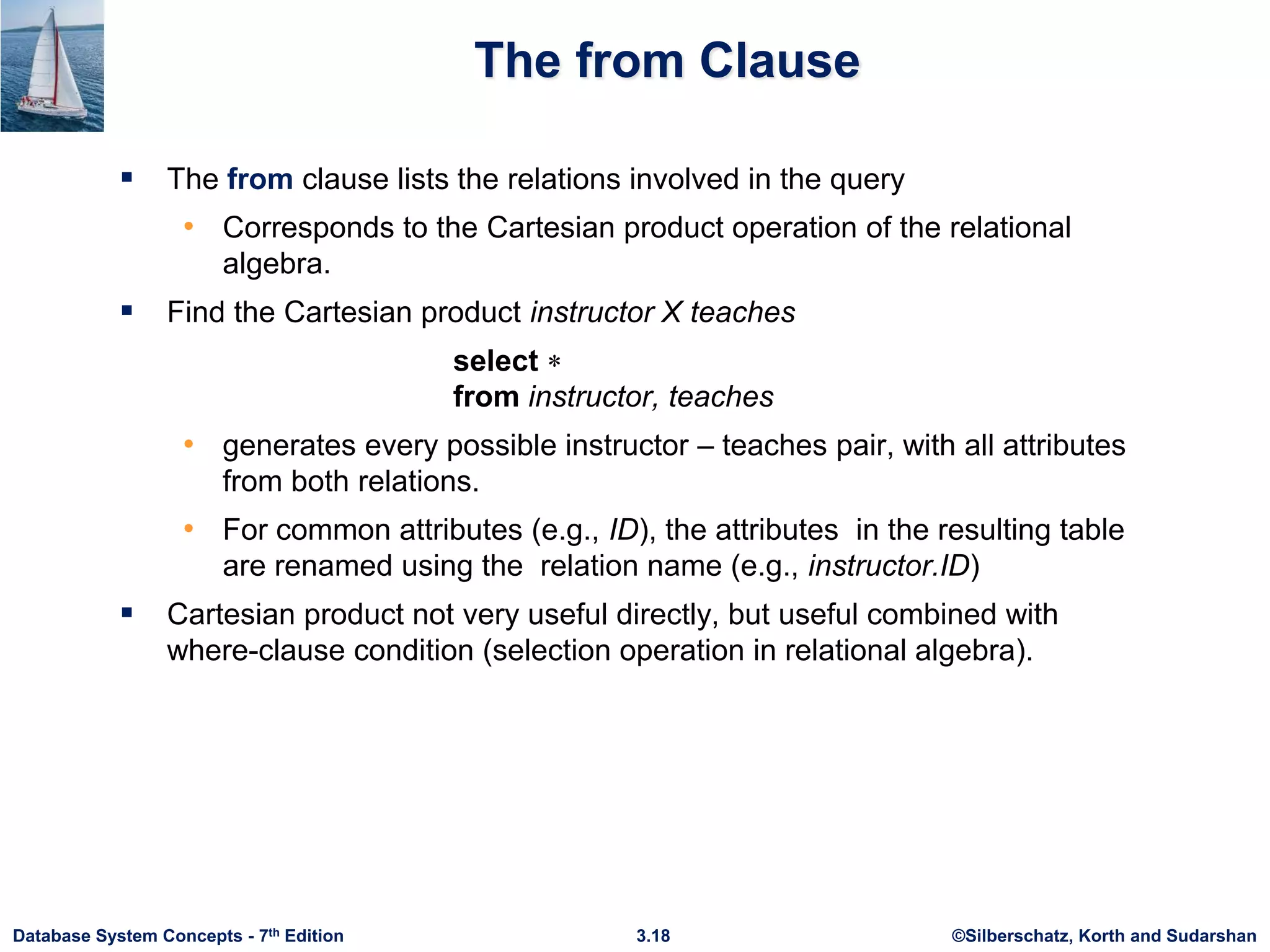 ©Silberschatz, Korth and Sudarshan
3.18
Database System Concepts - 7th Edition
The from Clause
 The from clause lists the relations involved in the query
• Corresponds to the Cartesian product operation of the relational
algebra.
 Find the Cartesian product instructor X teaches
select 
from instructor, teaches
• generates every possible instructor – teaches pair, with all attributes
from both relations.
• For common attributes (e.g., ID), the attributes in the resulting table
are renamed using the relation name (e.g., instructor.ID)
 Cartesian product not very useful directly, but useful combined with
where-clause condition (selection operation in relational algebra).
 