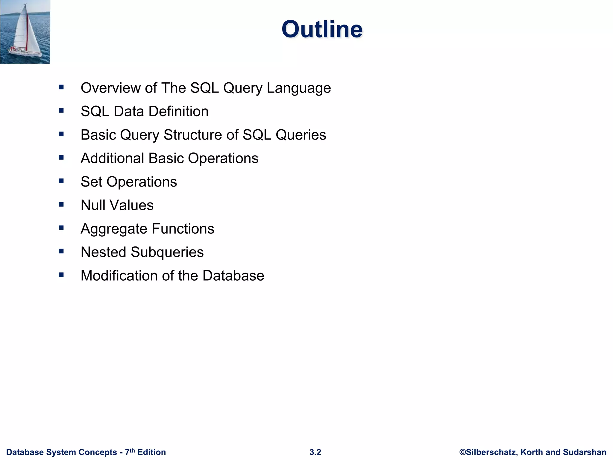 ©Silberschatz, Korth and Sudarshan
3.2
Database System Concepts - 7th Edition
Outline
 Overview of The SQL Query Language
 SQL Data Definition
 Basic Query Structure of SQL Queries
 Additional Basic Operations
 Set Operations
 Null Values
 Aggregate Functions
 Nested Subqueries
 Modification of the Database
 