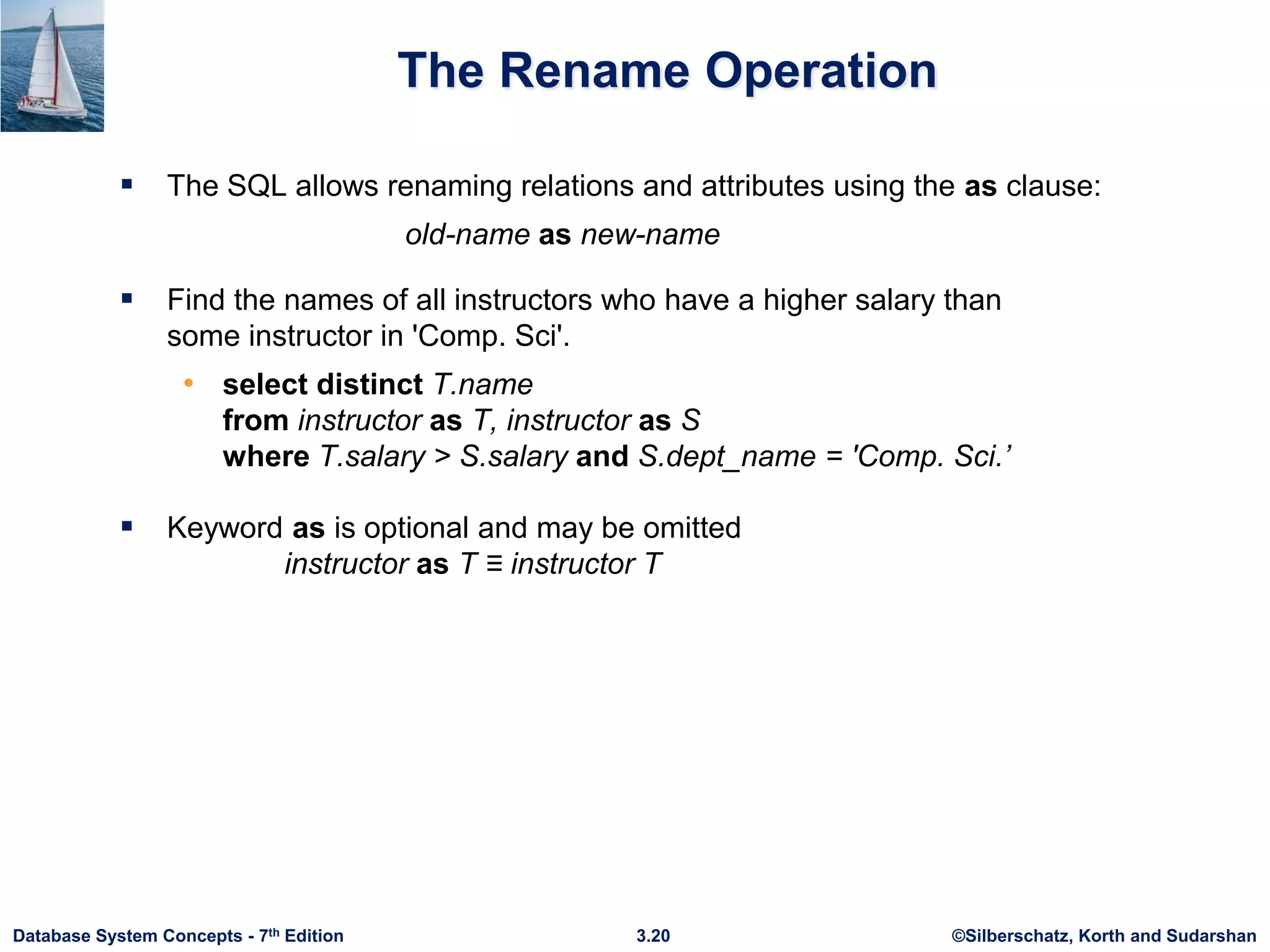 ©Silberschatz, Korth and Sudarshan
3.20
Database System Concepts - 7th Edition
The Rename Operation
 The SQL allows renaming relations and attributes using the as clause:
old-name as new-name
 Find the names of all instructors who have a higher salary than
some instructor in 'Comp. Sci'.
• select distinct T.name
from instructor as T, instructor as S
where T.salary > S.salary and S.dept_name = 'Comp. Sci.’
 Keyword as is optional and may be omitted
instructor as T ≡ instructor T
 