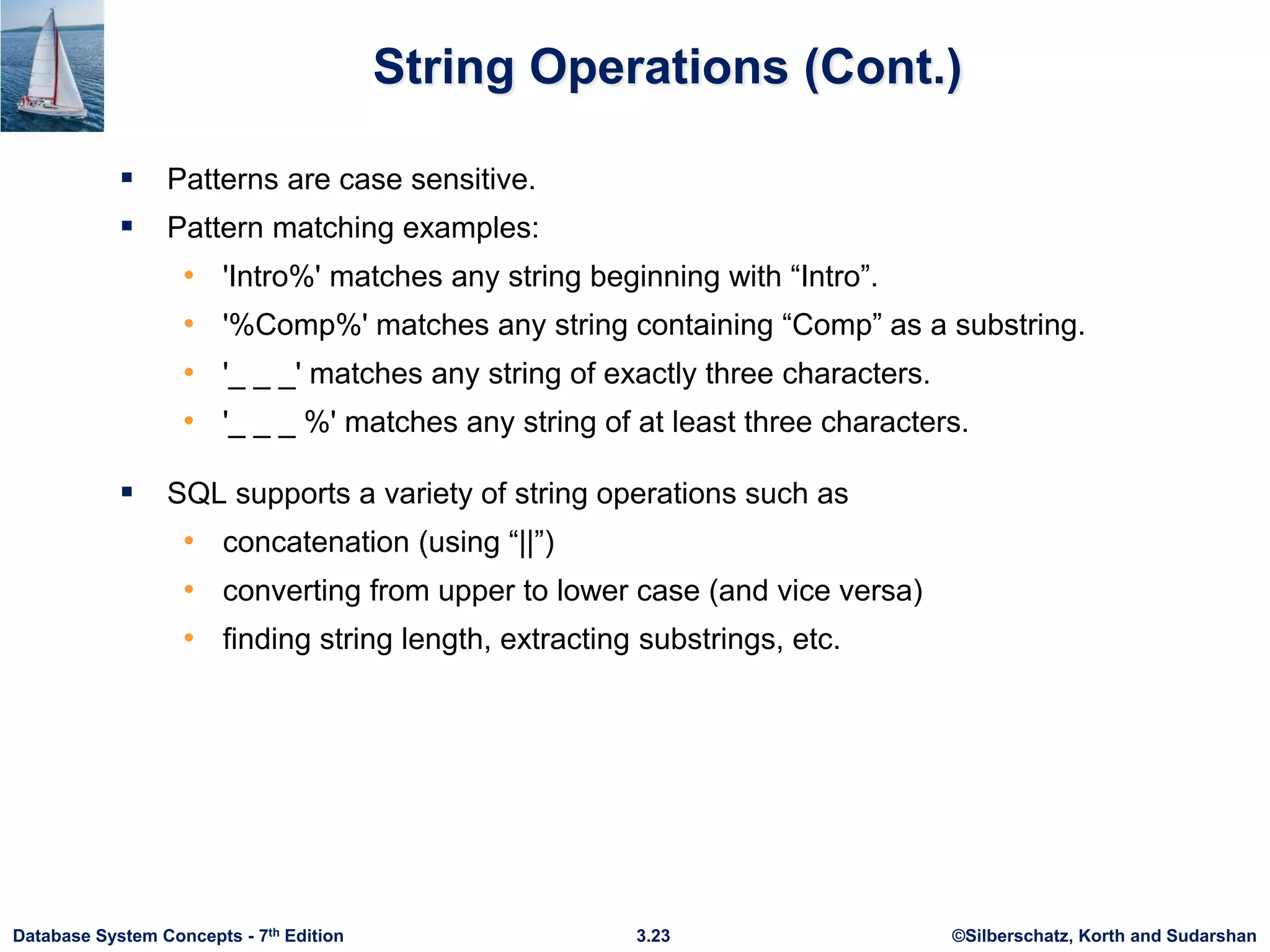 ©Silberschatz, Korth and Sudarshan
3.23
Database System Concepts - 7th Edition
String Operations (Cont.)
 Patterns are case sensitive.
 Pattern matching examples:
• 'Intro%' matches any string beginning with “Intro”.
• '%Comp%' matches any string containing “Comp” as a substring.
• '_ _ _' matches any string of exactly three characters.
• '_ _ _ %' matches any string of at least three characters.
 SQL supports a variety of string operations such as
• concatenation (using “||”)
• converting from upper to lower case (and vice versa)
• finding string length, extracting substrings, etc.
 