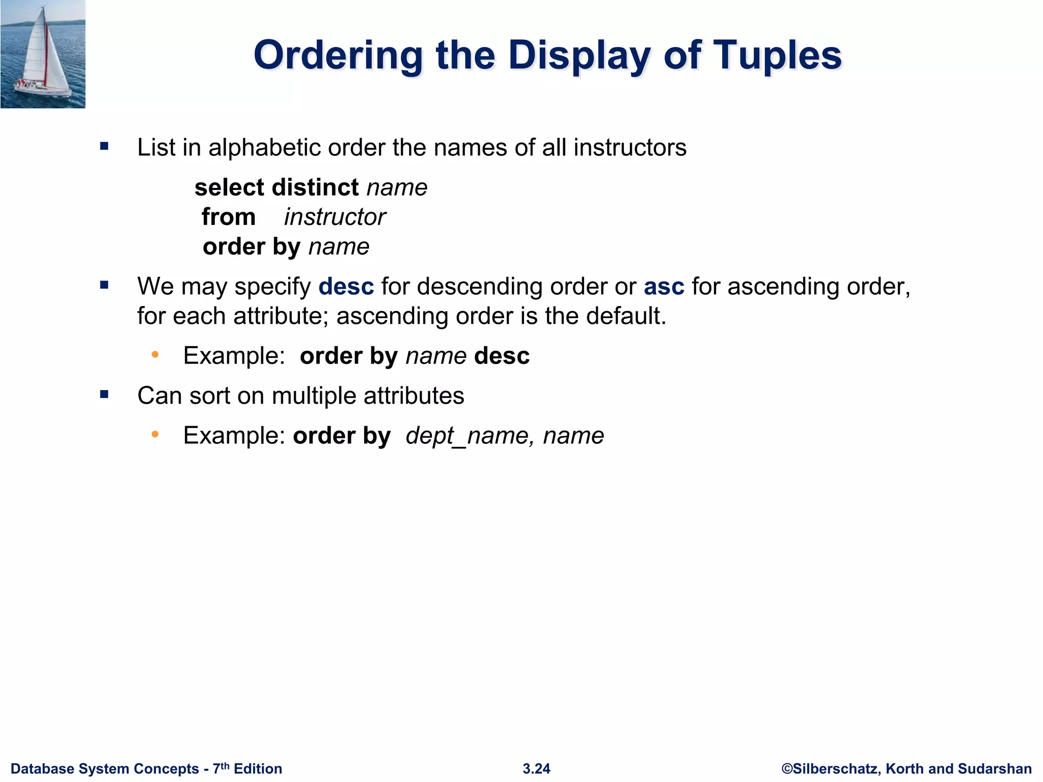 ©Silberschatz, Korth and Sudarshan
3.24
Database System Concepts - 7th Edition
Ordering the Display of Tuples
 List in alphabetic order the names of all instructors
select distinct name
from instructor
order by name
 We may specify desc for descending order or asc for ascending order,
for each attribute; ascending order is the default.
• Example: order by name desc
 Can sort on multiple attributes
• Example: order by dept_name, name
 