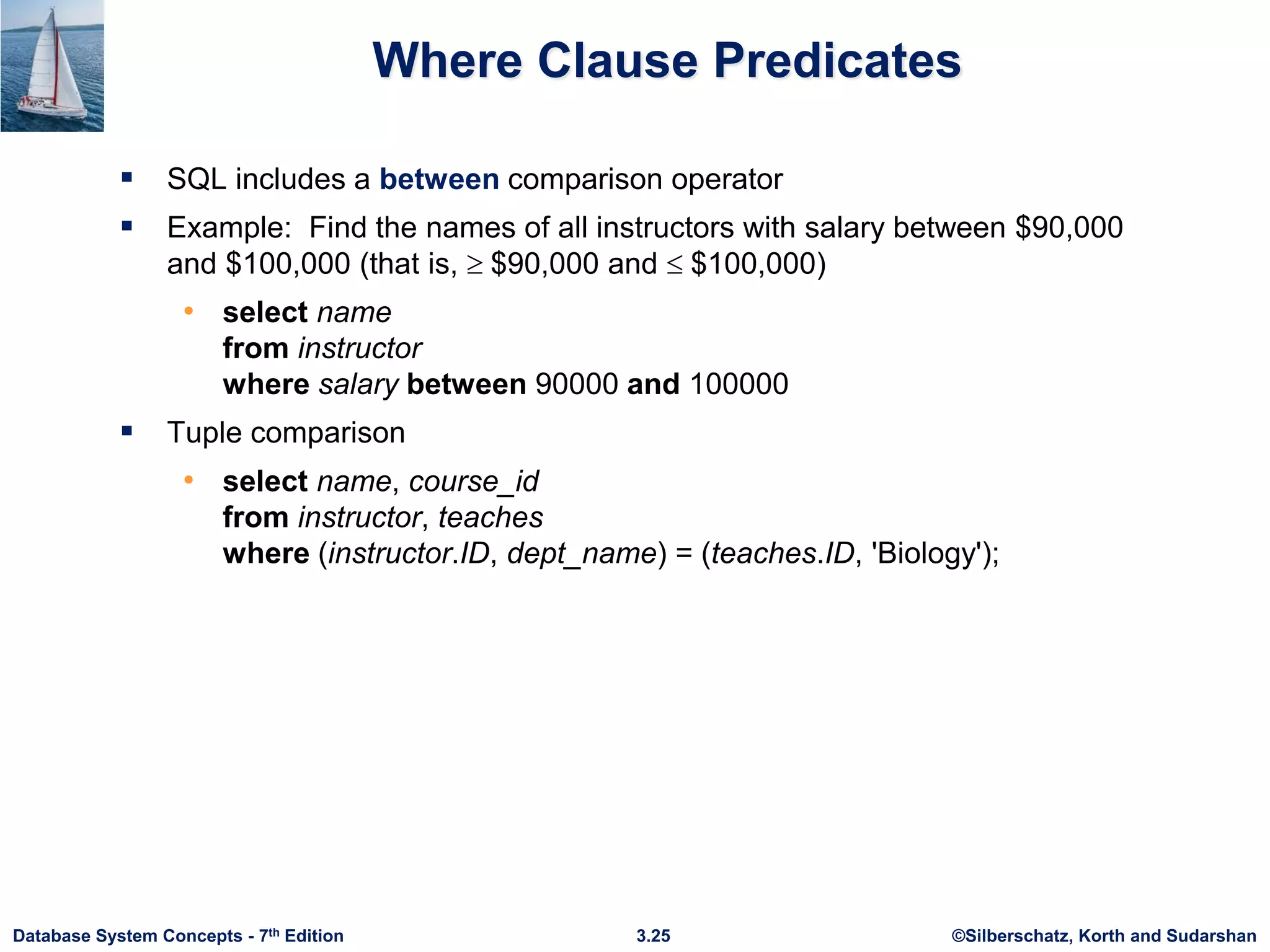 ©Silberschatz, Korth and Sudarshan
3.25
Database System Concepts - 7th Edition
Where Clause Predicates
 SQL includes a between comparison operator
 Example: Find the names of all instructors with salary between $90,000
and $100,000 (that is,  $90,000 and  $100,000)
• select name
from instructor
where salary between 90000 and 100000
 Tuple comparison
• select name, course_id
from instructor, teaches
where (instructor.ID, dept_name) = (teaches.ID, 'Biology');
 