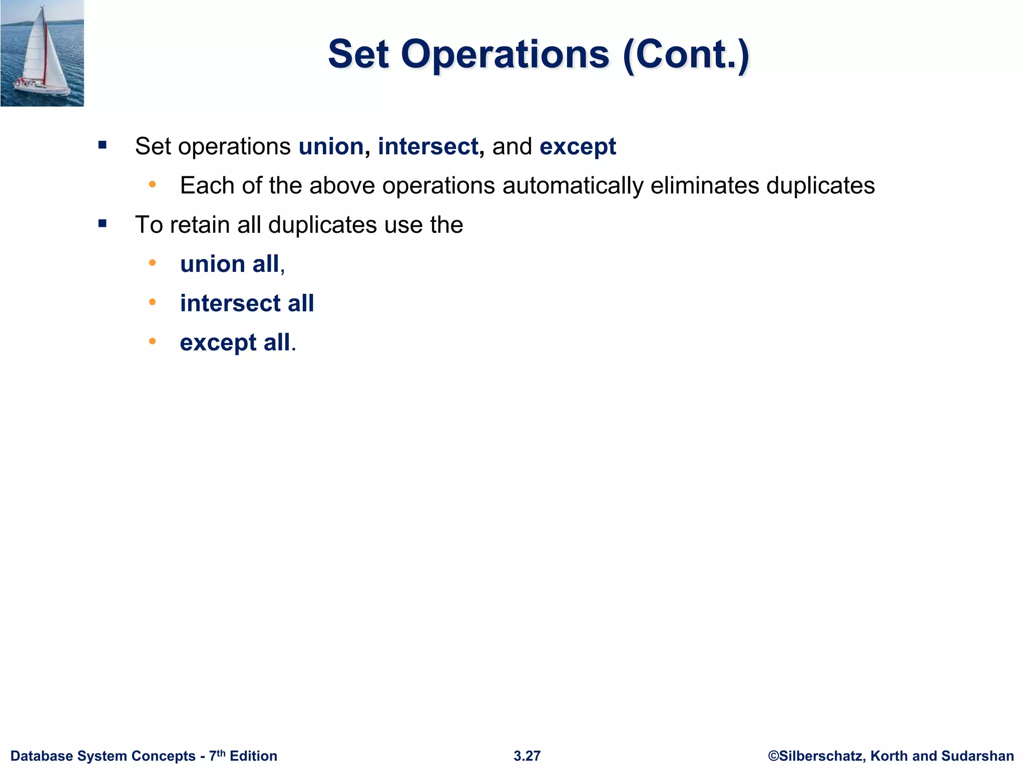 ©Silberschatz, Korth and Sudarshan
3.27
Database System Concepts - 7th Edition
Set Operations (Cont.)
 Set operations union, intersect, and except
• Each of the above operations automatically eliminates duplicates
 To retain all duplicates use the
• union all,
• intersect all
• except all.
 