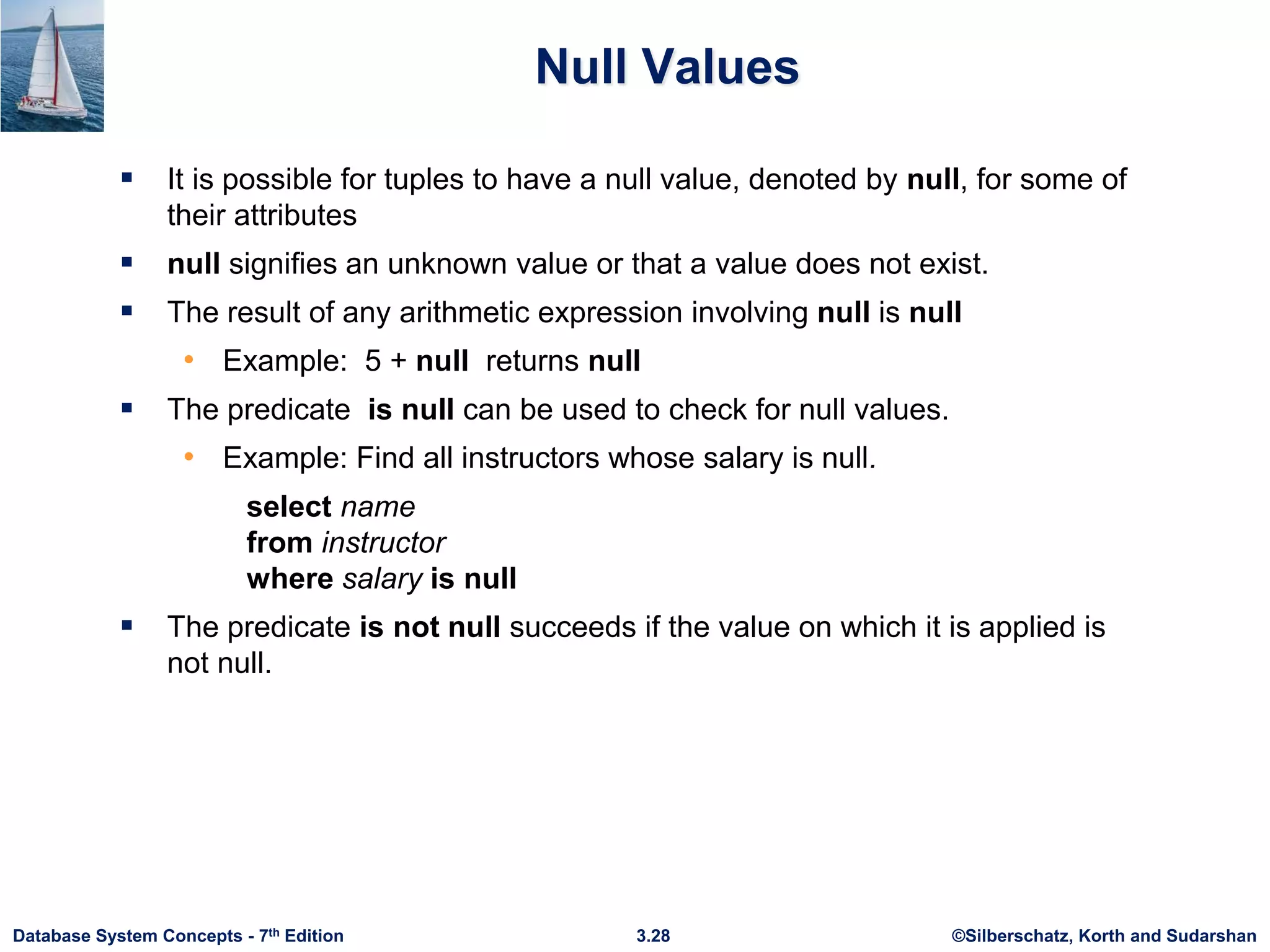 ©Silberschatz, Korth and Sudarshan
3.28
Database System Concepts - 7th Edition
Null Values
 It is possible for tuples to have a null value, denoted by null, for some of
their attributes
 null signifies an unknown value or that a value does not exist.
 The result of any arithmetic expression involving null is null
• Example: 5 + null returns null
 The predicate is null can be used to check for null values.
• Example: Find all instructors whose salary is null.
select name
from instructor
where salary is null
 The predicate is not null succeeds if the value on which it is applied is
not null.
 