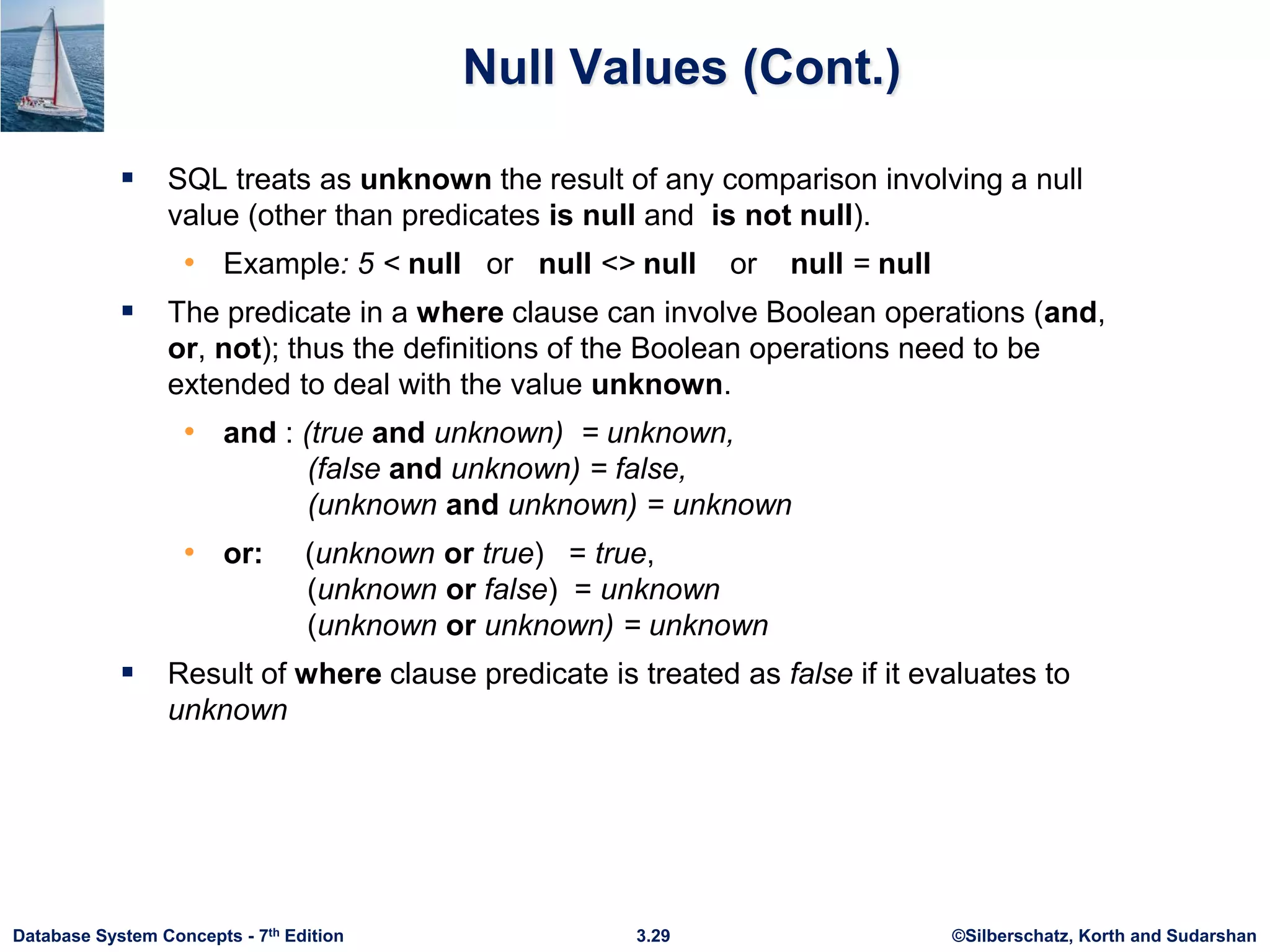 ©Silberschatz, Korth and Sudarshan
3.29
Database System Concepts - 7th Edition
Null Values (Cont.)
 SQL treats as unknown the result of any comparison involving a null
value (other than predicates is null and is not null).
• Example: 5 < null or null <> null or null = null
 The predicate in a where clause can involve Boolean operations (and,
or, not); thus the definitions of the Boolean operations need to be
extended to deal with the value unknown.
• and : (true and unknown) = unknown,
(false and unknown) = false,
(unknown and unknown) = unknown
• or: (unknown or true) = true,
(unknown or false) = unknown
(unknown or unknown) = unknown
 Result of where clause predicate is treated as false if it evaluates to
unknown
 