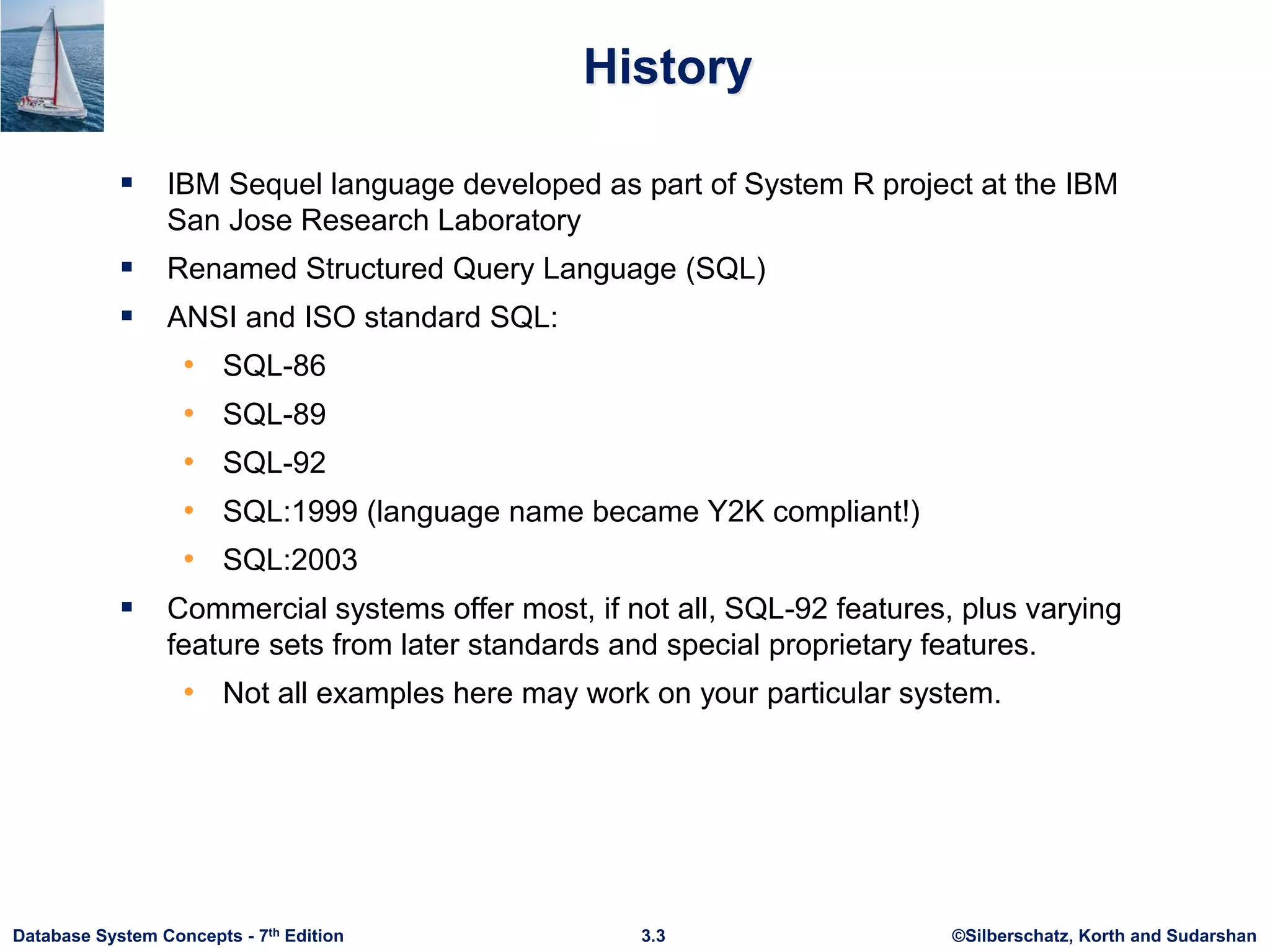 ©Silberschatz, Korth and Sudarshan
3.3
Database System Concepts - 7th Edition
History
 IBM Sequel language developed as part of System R project at the IBM
San Jose Research Laboratory
 Renamed Structured Query Language (SQL)
 ANSI and ISO standard SQL:
• SQL-86
• SQL-89
• SQL-92
• SQL:1999 (language name became Y2K compliant!)
• SQL:2003
 Commercial systems offer most, if not all, SQL-92 features, plus varying
feature sets from later standards and special proprietary features.
• Not all examples here may work on your particular system.
 