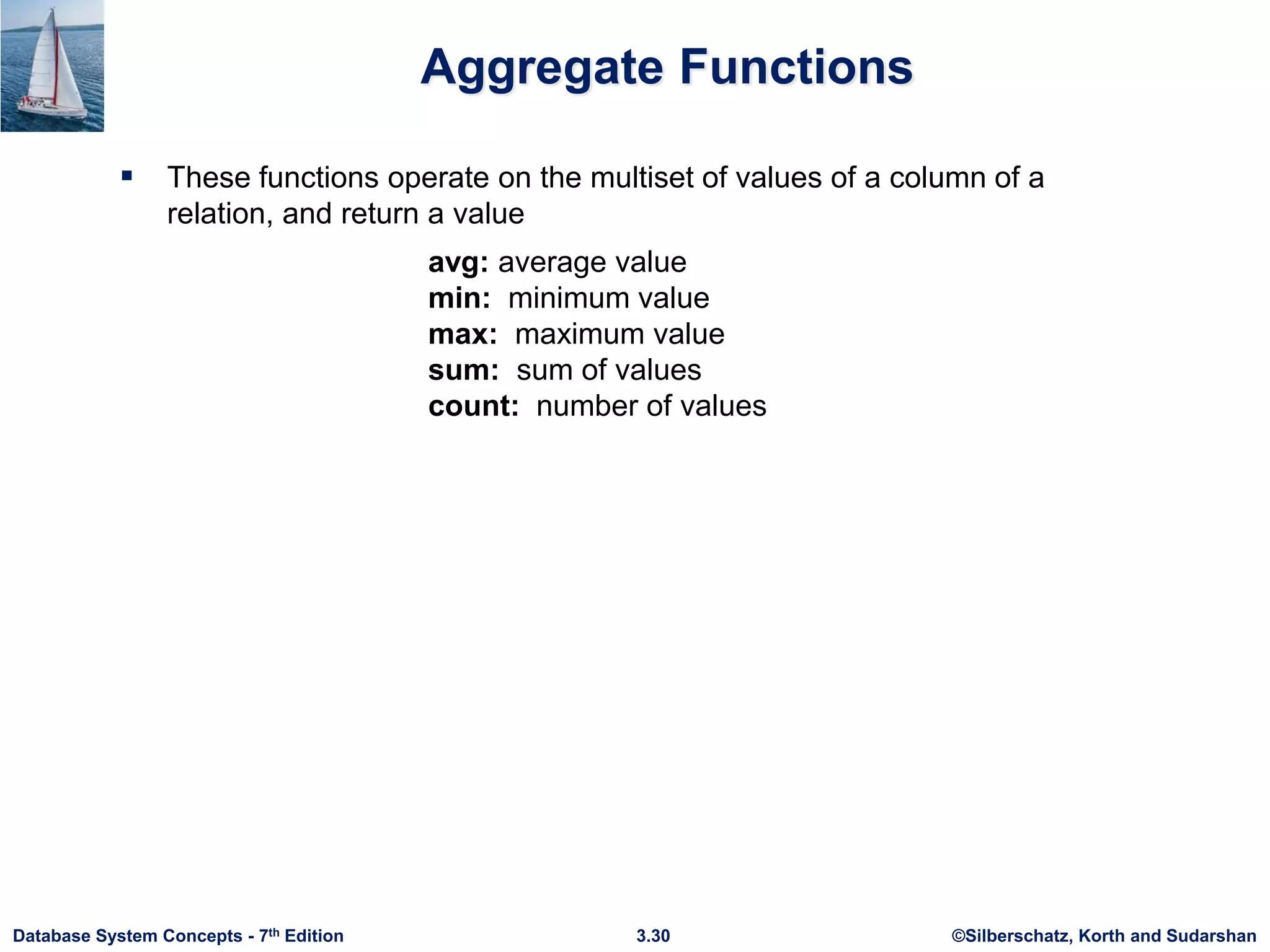 ©Silberschatz, Korth and Sudarshan
3.30
Database System Concepts - 7th Edition
Aggregate Functions
 These functions operate on the multiset of values of a column of a
relation, and return a value
avg: average value
min: minimum value
max: maximum value
sum: sum of values
count: number of values
 