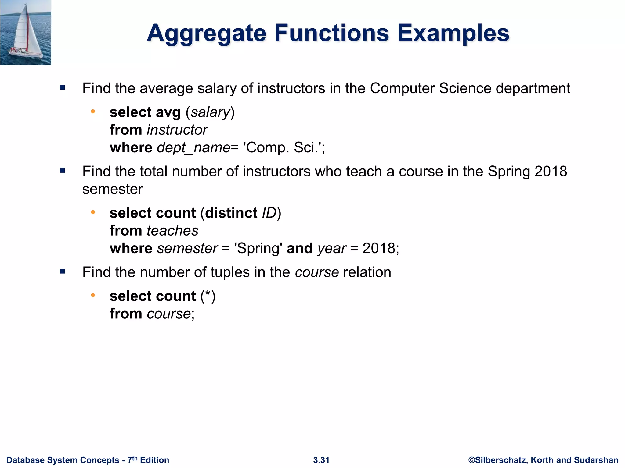 ©Silberschatz, Korth and Sudarshan
3.31
Database System Concepts - 7th Edition
Aggregate Functions Examples
 Find the average salary of instructors in the Computer Science department
• select avg (salary)
from instructor
where dept_name= 'Comp. Sci.';
 Find the total number of instructors who teach a course in the Spring 2018
semester
• select count (distinct ID)
from teaches
where semester = 'Spring' and year = 2018;
 Find the number of tuples in the course relation
• select count (*)
from course;
 