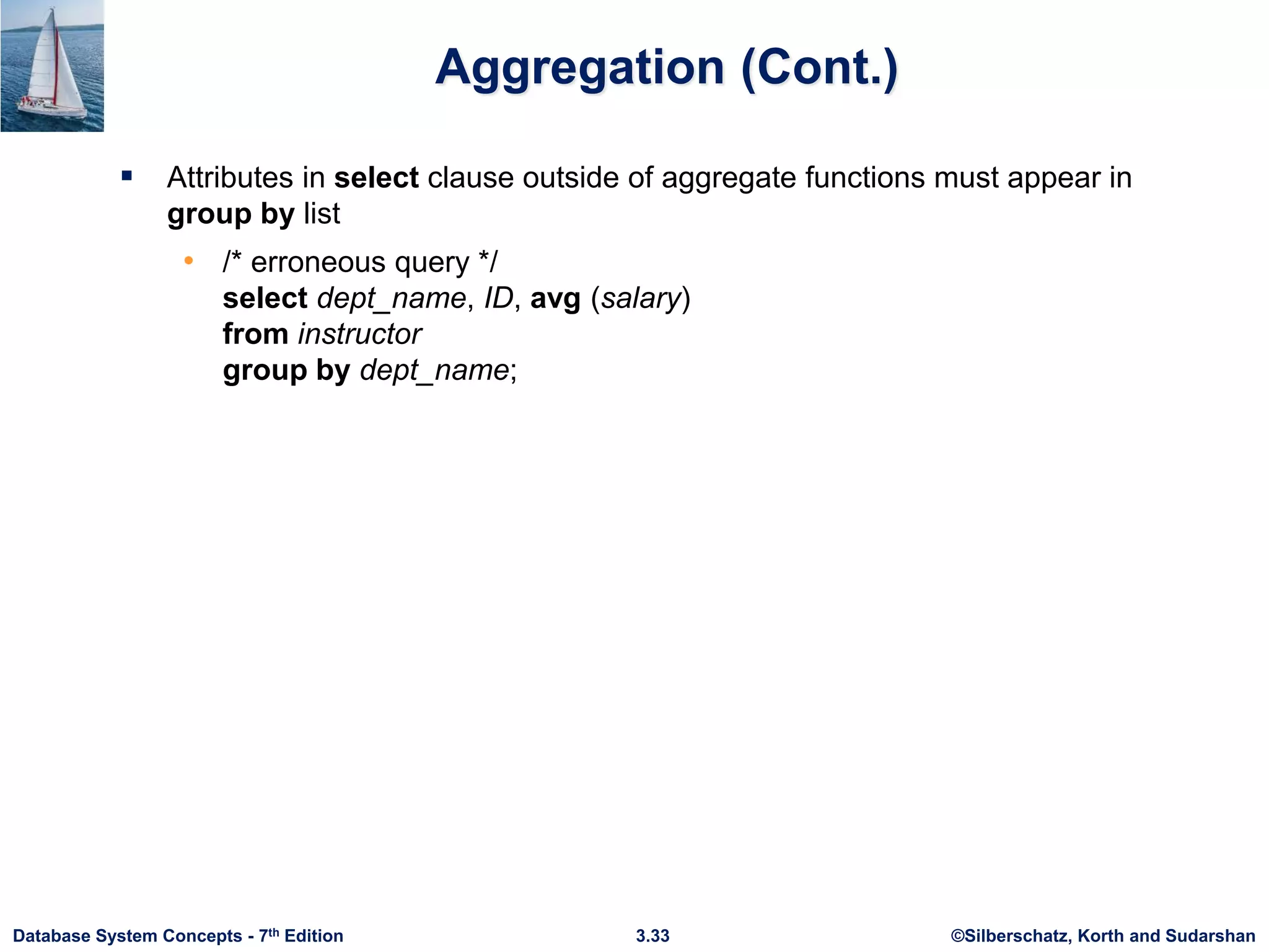 ©Silberschatz, Korth and Sudarshan
3.33
Database System Concepts - 7th Edition
Aggregation (Cont.)
 Attributes in select clause outside of aggregate functions must appear in
group by list
• /* erroneous query */
select dept_name, ID, avg (salary)
from instructor
group by dept_name;
 