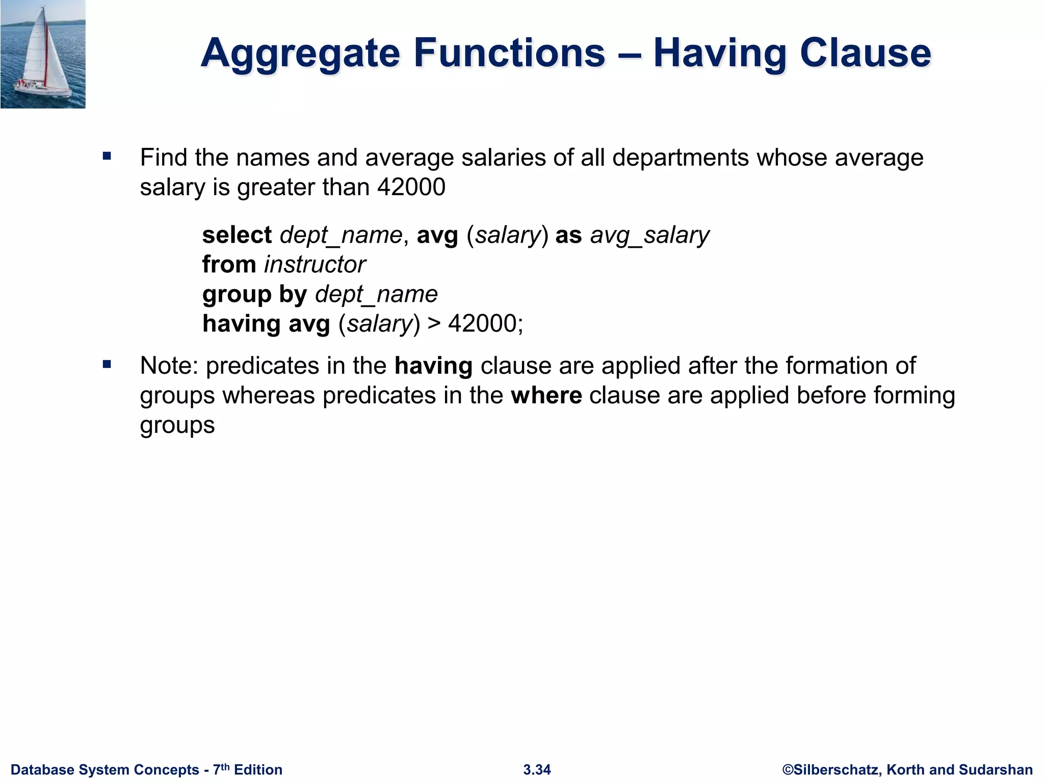 ©Silberschatz, Korth and Sudarshan
3.34
Database System Concepts - 7th Edition
Aggregate Functions – Having Clause
 Find the names and average salaries of all departments whose average
salary is greater than 42000
 Note: predicates in the having clause are applied after the formation of
groups whereas predicates in the where clause are applied before forming
groups
select dept_name, avg (salary) as avg_salary
from instructor
group by dept_name
having avg (salary) > 42000;
 