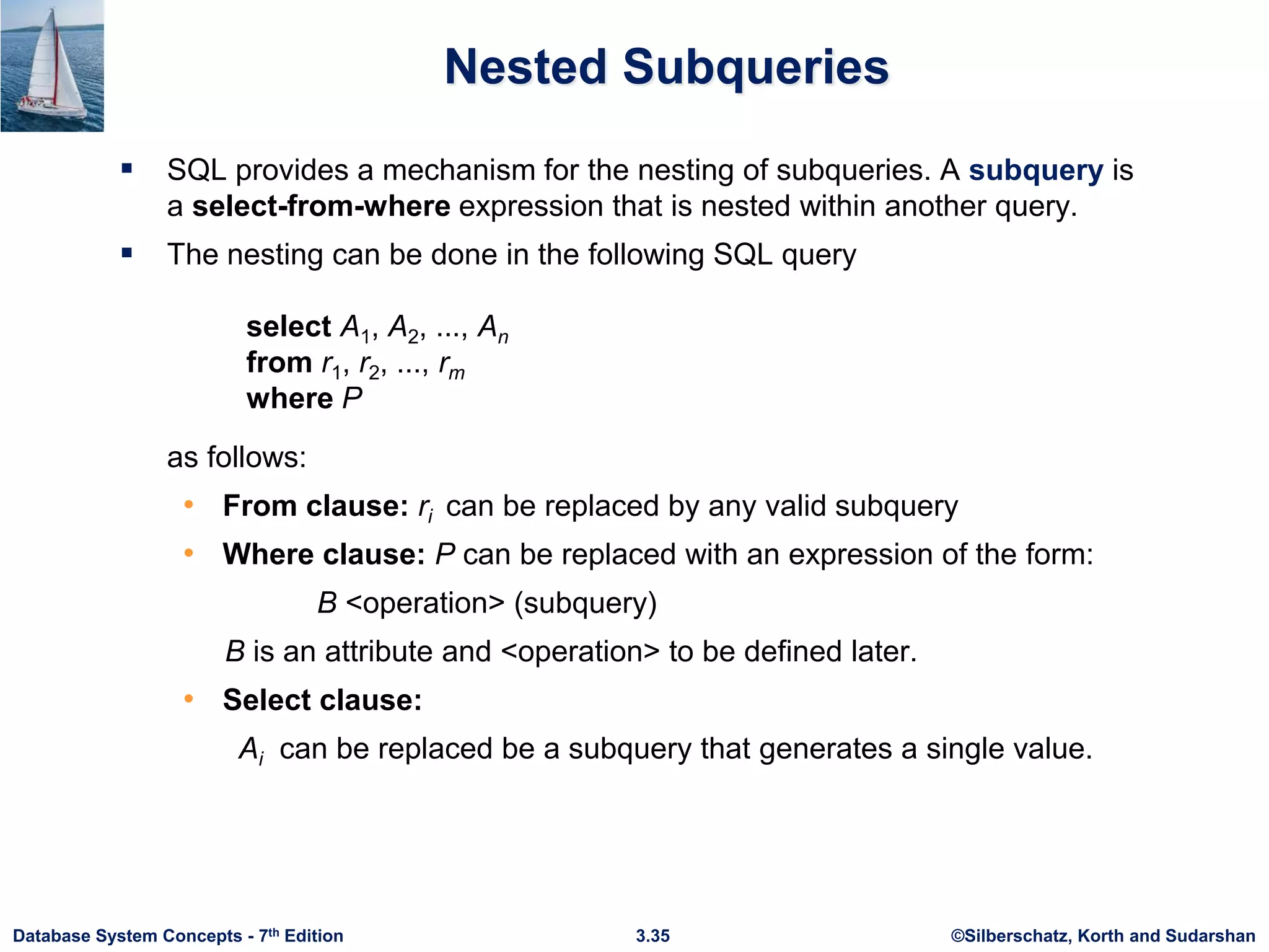 ©Silberschatz, Korth and Sudarshan
3.35
Database System Concepts - 7th Edition
Nested Subqueries
 SQL provides a mechanism for the nesting of subqueries. A subquery is
a select-from-where expression that is nested within another query.
 The nesting can be done in the following SQL query
select A1, A2, ..., An
from r1, r2, ..., rm
where P
as follows:
• From clause: ri can be replaced by any valid subquery
• Where clause: P can be replaced with an expression of the form:
B <operation> (subquery)
B is an attribute and <operation> to be defined later.
• Select clause:
Ai can be replaced be a subquery that generates a single value.
 