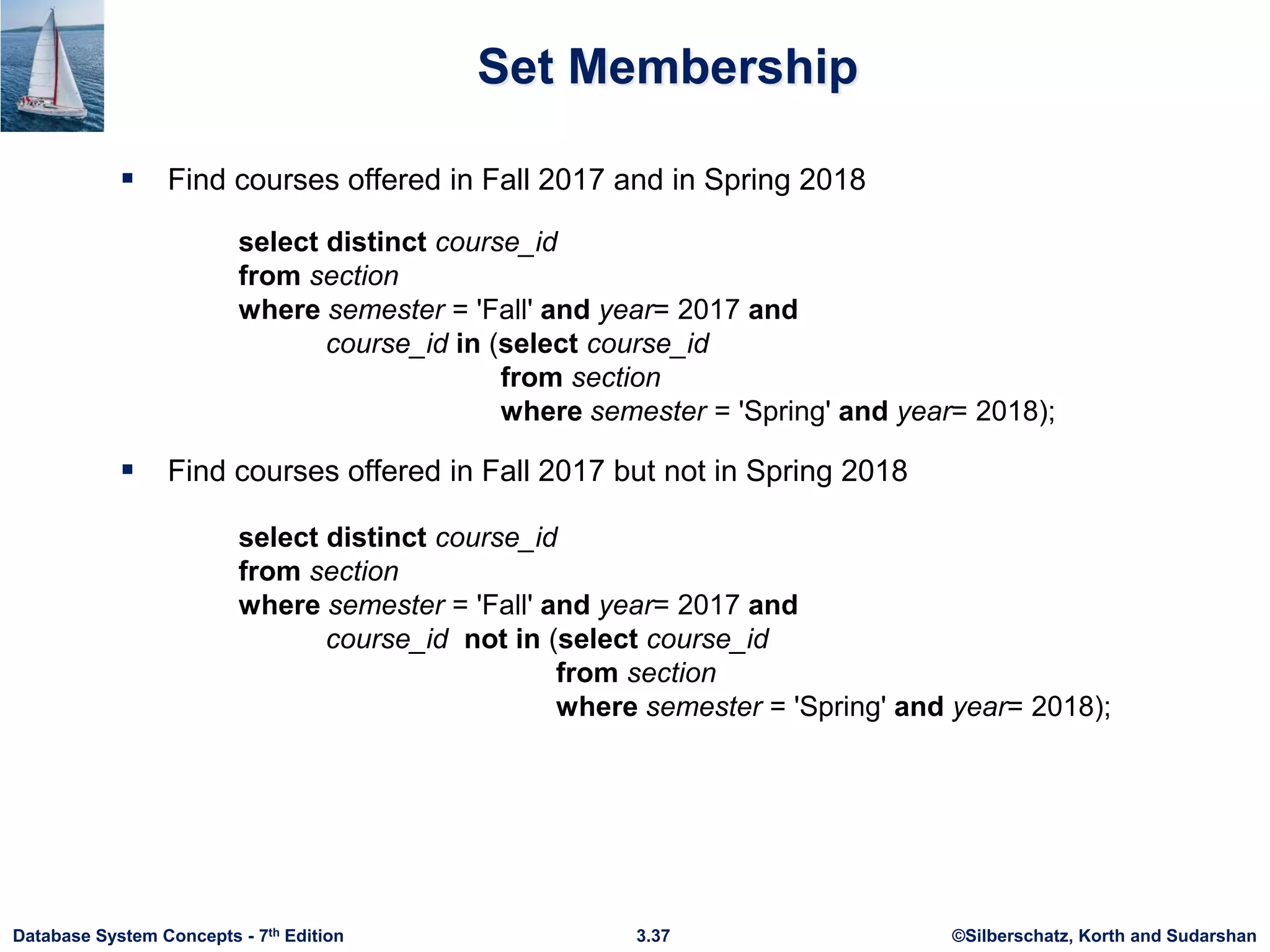 ©Silberschatz, Korth and Sudarshan
3.37
Database System Concepts - 7th Edition
Set Membership
 Find courses offered in Fall 2017 and in Spring 2018
 Find courses offered in Fall 2017 but not in Spring 2018
select distinct course_id
from section
where semester = 'Fall' and year= 2017 and
course_id in (select course_id
from section
where semester = 'Spring' and year= 2018);
select distinct course_id
from section
where semester = 'Fall' and year= 2017 and
course_id not in (select course_id
from section
where semester = 'Spring' and year= 2018);
 