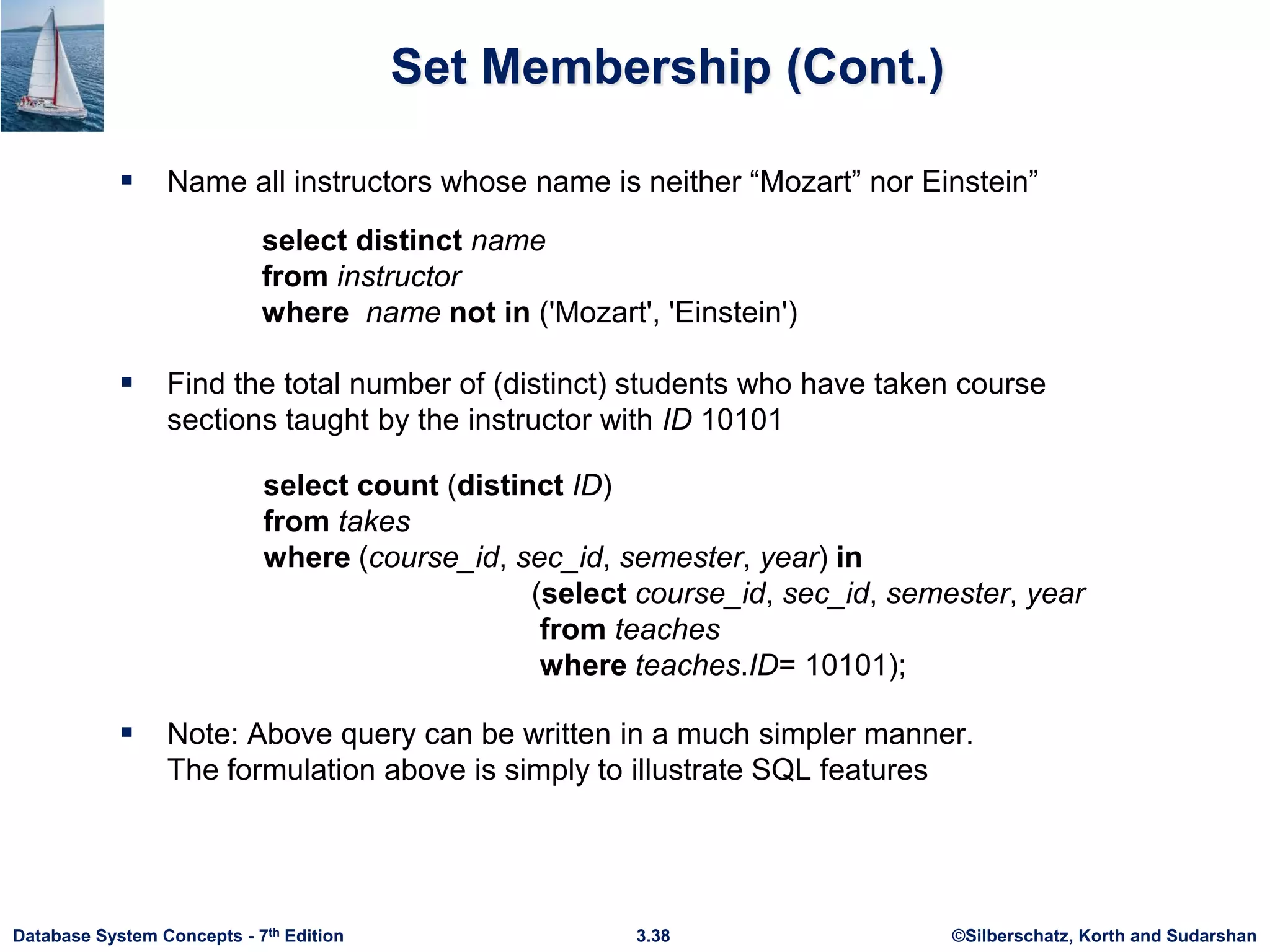 ©Silberschatz, Korth and Sudarshan
3.38
Database System Concepts - 7th Edition
Set Membership (Cont.)
 Name all instructors whose name is neither “Mozart” nor Einstein”
select distinct name
from instructor
where name not in ('Mozart', 'Einstein')
 Find the total number of (distinct) students who have taken course
sections taught by the instructor with ID 10101
 Note: Above query can be written in a much simpler manner.
The formulation above is simply to illustrate SQL features
select count (distinct ID)
from takes
where (course_id, sec_id, semester, year) in
(select course_id, sec_id, semester, year
from teaches
where teaches.ID= 10101);
 