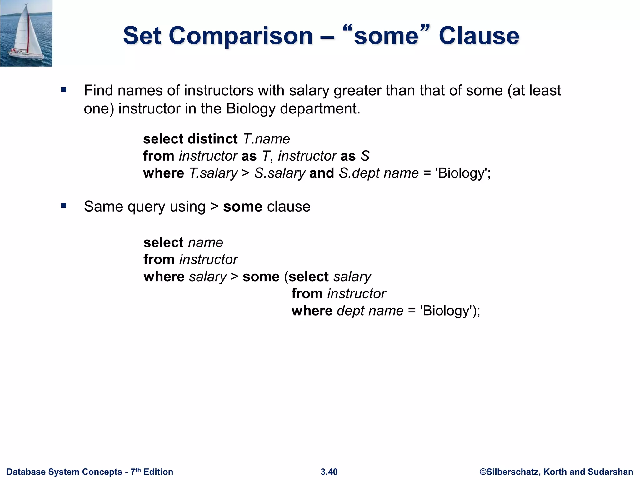 ©Silberschatz, Korth and Sudarshan
3.40
Database System Concepts - 7th Edition
Set Comparison – “some” Clause
 Find names of instructors with salary greater than that of some (at least
one) instructor in the Biology department.
 Same query using > some clause
select name
from instructor
where salary > some (select salary
from instructor
where dept name = 'Biology');
select distinct T.name
from instructor as T, instructor as S
where T.salary > S.salary and S.dept name = 'Biology';
 