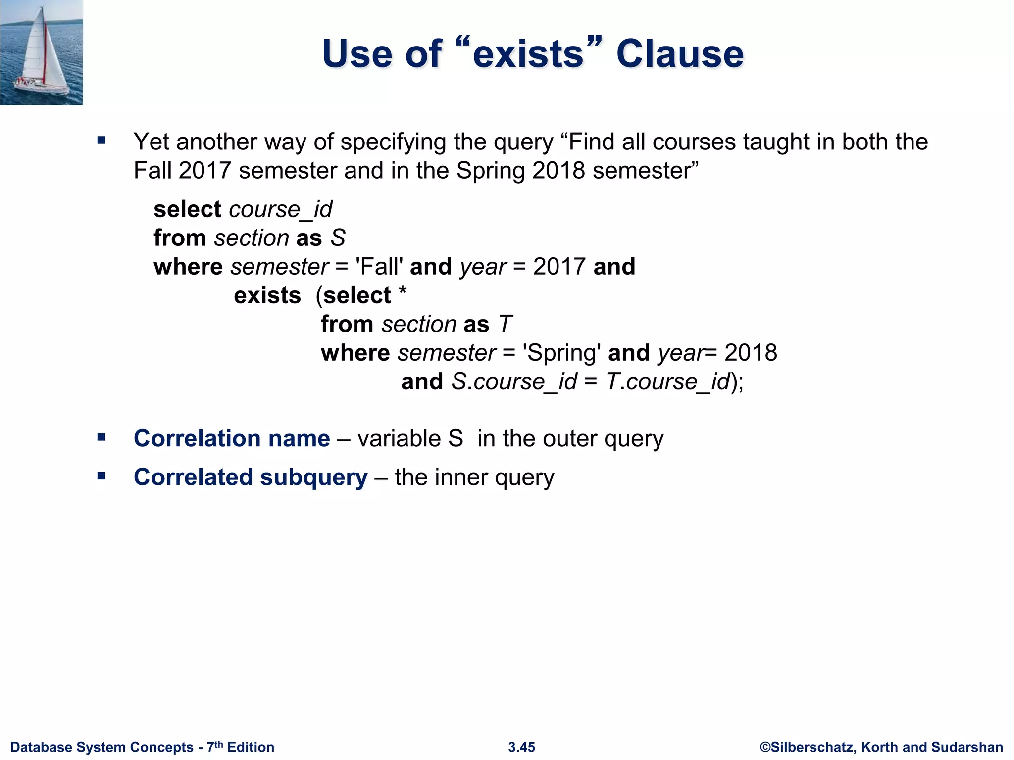 ©Silberschatz, Korth and Sudarshan
3.45
Database System Concepts - 7th Edition
Use of “exists” Clause
 Yet another way of specifying the query “Find all courses taught in both the
Fall 2017 semester and in the Spring 2018 semester”
select course_id
from section as S
where semester = 'Fall' and year = 2017 and
exists (select *
from section as T
where semester = 'Spring' and year= 2018
and S.course_id = T.course_id);
 Correlation name – variable S in the outer query
 Correlated subquery – the inner query
 