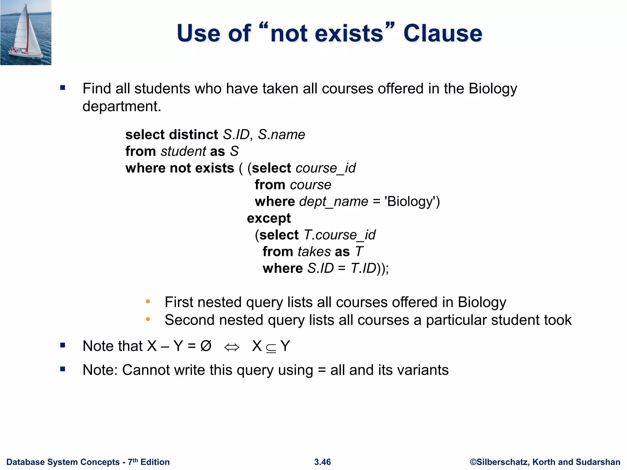 ©Silberschatz, Korth and Sudarshan
3.46
Database System Concepts - 7th Edition
Use of “not exists” Clause
 Find all students who have taken all courses offered in the Biology
department.
 Note that X – Y = Ø  X Y
 Note: Cannot write this query using = all and its variants
select distinct S.ID, S.name
from student as S
where not exists ( (select course_id
from course
where dept_name = 'Biology')
except
(select T.course_id
from takes as T
where S.ID = T.ID));
• First nested query lists all courses offered in Biology
• Second nested query lists all courses a particular student took
 