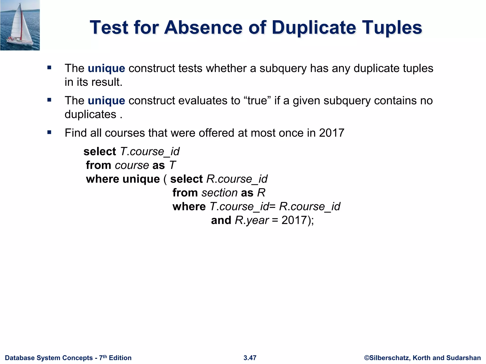 ©Silberschatz, Korth and Sudarshan
3.47
Database System Concepts - 7th Edition
Test for Absence of Duplicate Tuples
 The unique construct tests whether a subquery has any duplicate tuples
in its result.
 The unique construct evaluates to “true” if a given subquery contains no
duplicates .
 Find all courses that were offered at most once in 2017
select T.course_id
from course as T
where unique ( select R.course_id
from section as R
where T.course_id= R.course_id
and R.year = 2017);
 