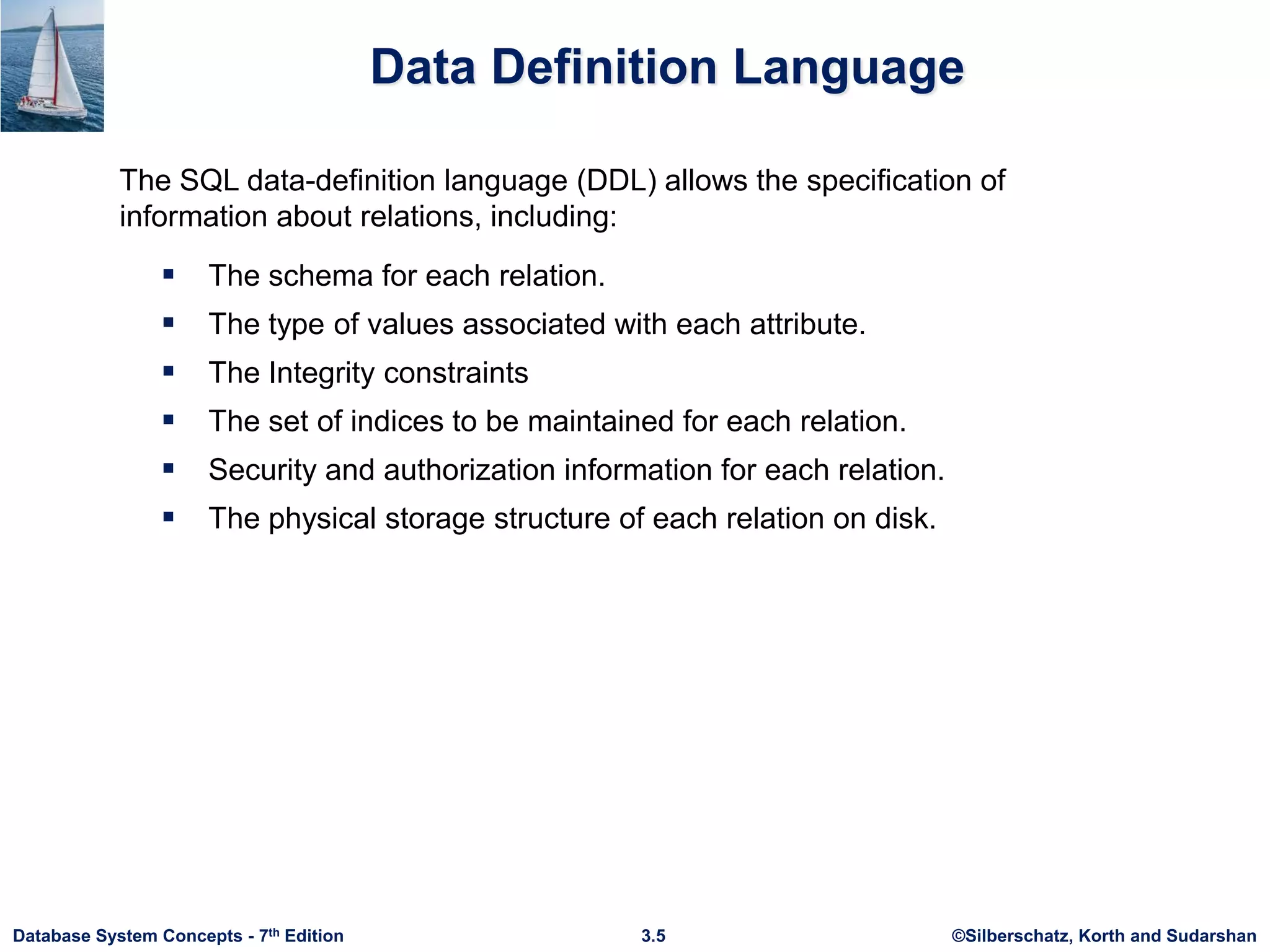 ©Silberschatz, Korth and Sudarshan
3.5
Database System Concepts - 7th Edition
Data Definition Language
 The schema for each relation.
 The type of values associated with each attribute.
 The Integrity constraints
 The set of indices to be maintained for each relation.
 Security and authorization information for each relation.
 The physical storage structure of each relation on disk.
The SQL data-definition language (DDL) allows the specification of
information about relations, including:
 