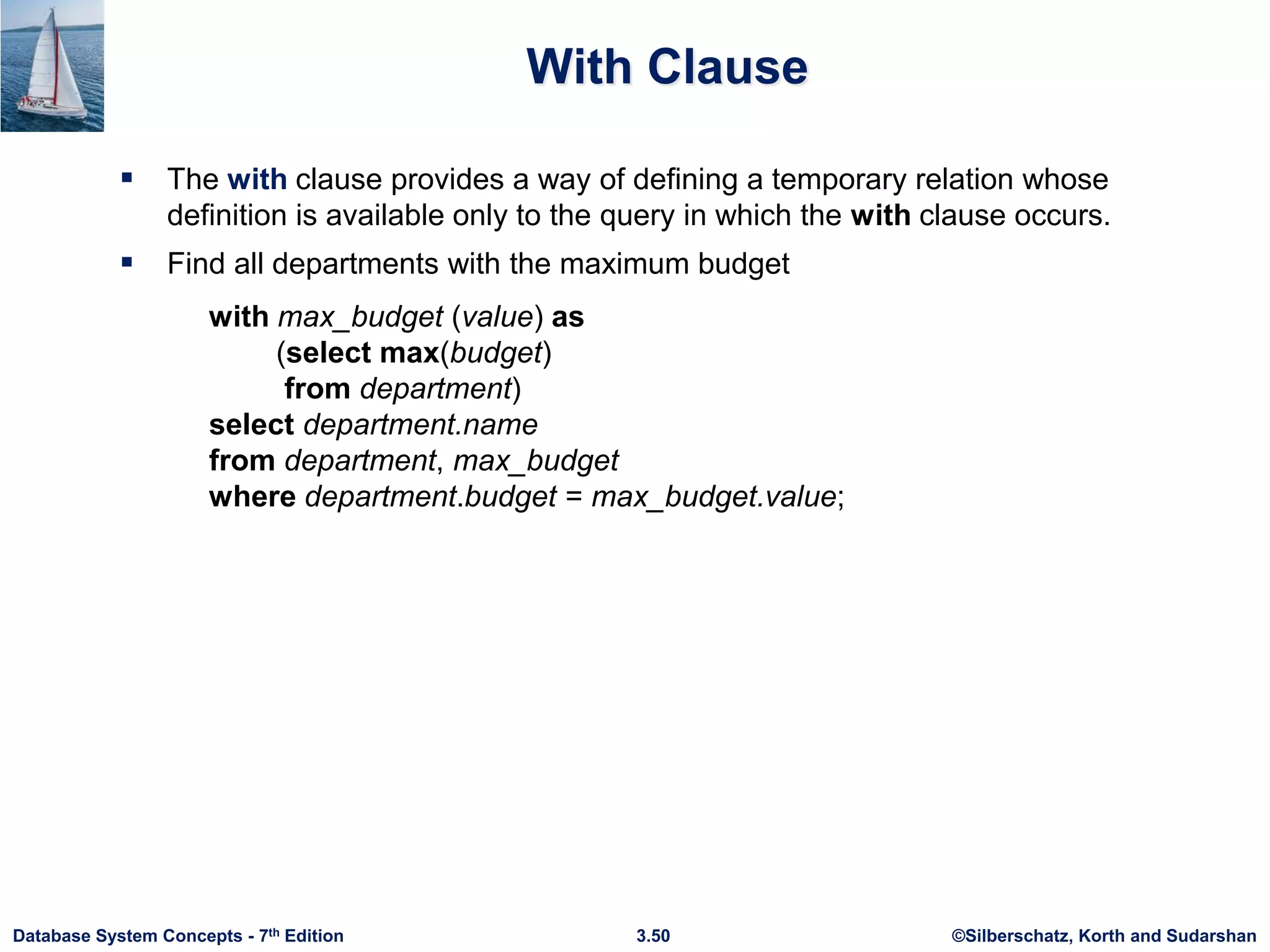 ©Silberschatz, Korth and Sudarshan
3.50
Database System Concepts - 7th Edition
With Clause
 The with clause provides a way of defining a temporary relation whose
definition is available only to the query in which the with clause occurs.
 Find all departments with the maximum budget
with max_budget (value) as
(select max(budget)
from department)
select department.name
from department, max_budget
where department.budget = max_budget.value;
 