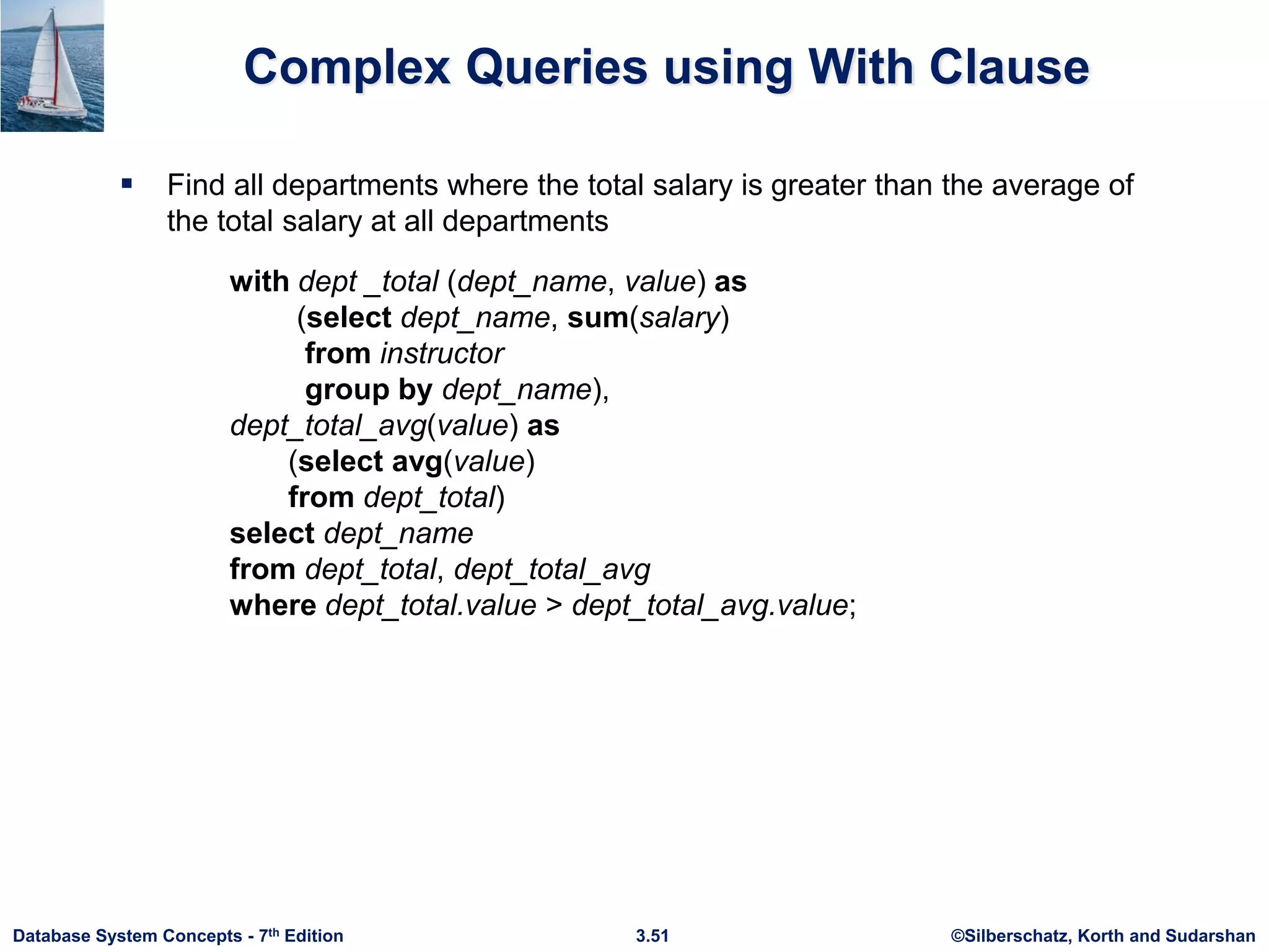 ©Silberschatz, Korth and Sudarshan
3.51
Database System Concepts - 7th Edition
Complex Queries using With Clause
 Find all departments where the total salary is greater than the average of
the total salary at all departments
with dept _total (dept_name, value) as
(select dept_name, sum(salary)
from instructor
group by dept_name),
dept_total_avg(value) as
(select avg(value)
from dept_total)
select dept_name
from dept_total, dept_total_avg
where dept_total.value > dept_total_avg.value;
 