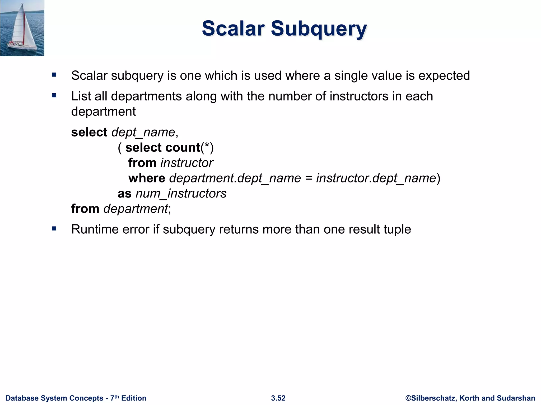 ©Silberschatz, Korth and Sudarshan
3.52
Database System Concepts - 7th Edition
Scalar Subquery
 Scalar subquery is one which is used where a single value is expected
 List all departments along with the number of instructors in each
department
select dept_name,
( select count(*)
from instructor
where department.dept_name = instructor.dept_name)
as num_instructors
from department;
 Runtime error if subquery returns more than one result tuple
 