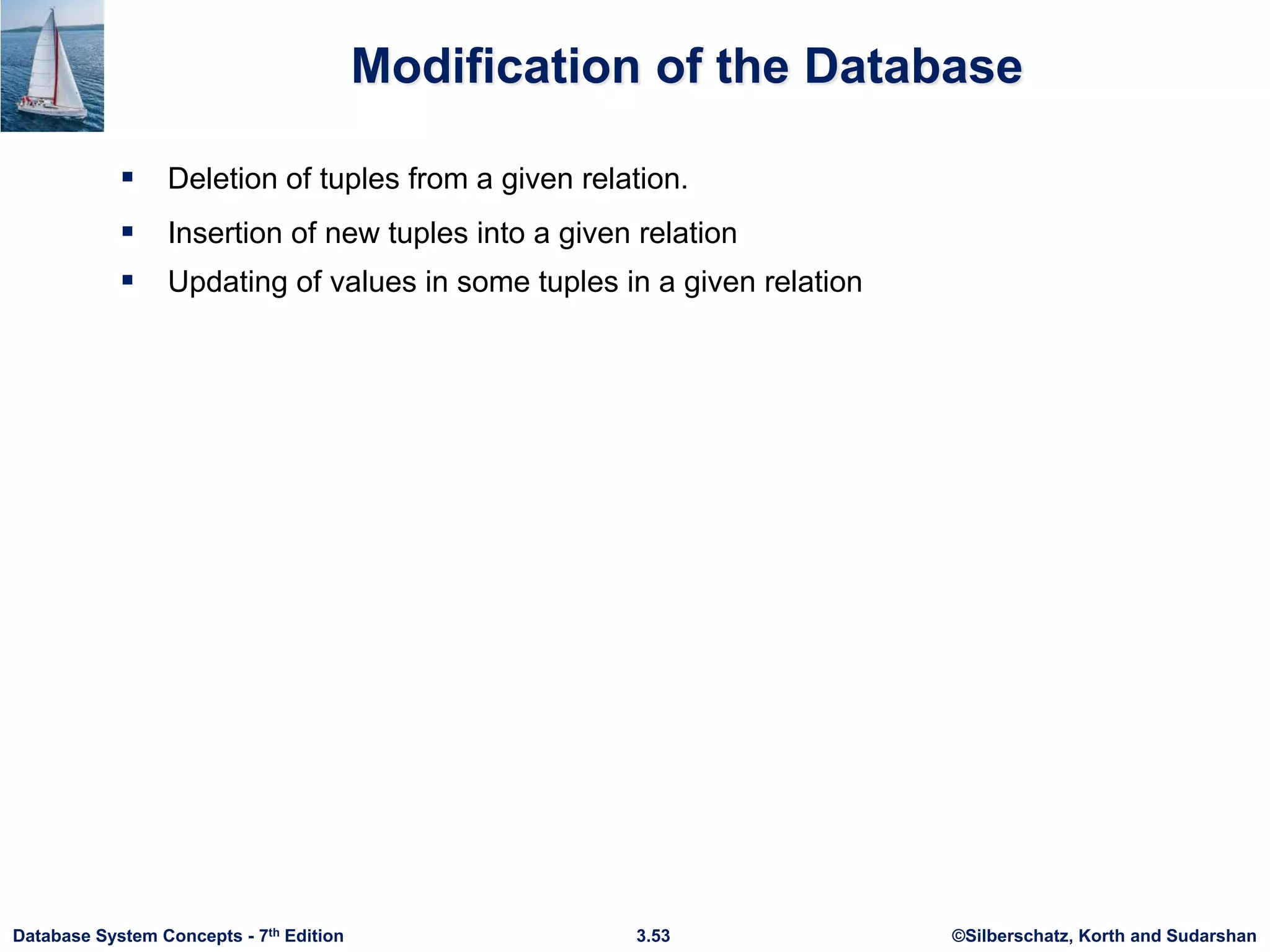©Silberschatz, Korth and Sudarshan
3.53
Database System Concepts - 7th Edition
Modification of the Database
 Deletion of tuples from a given relation.
 Insertion of new tuples into a given relation
 Updating of values in some tuples in a given relation
 