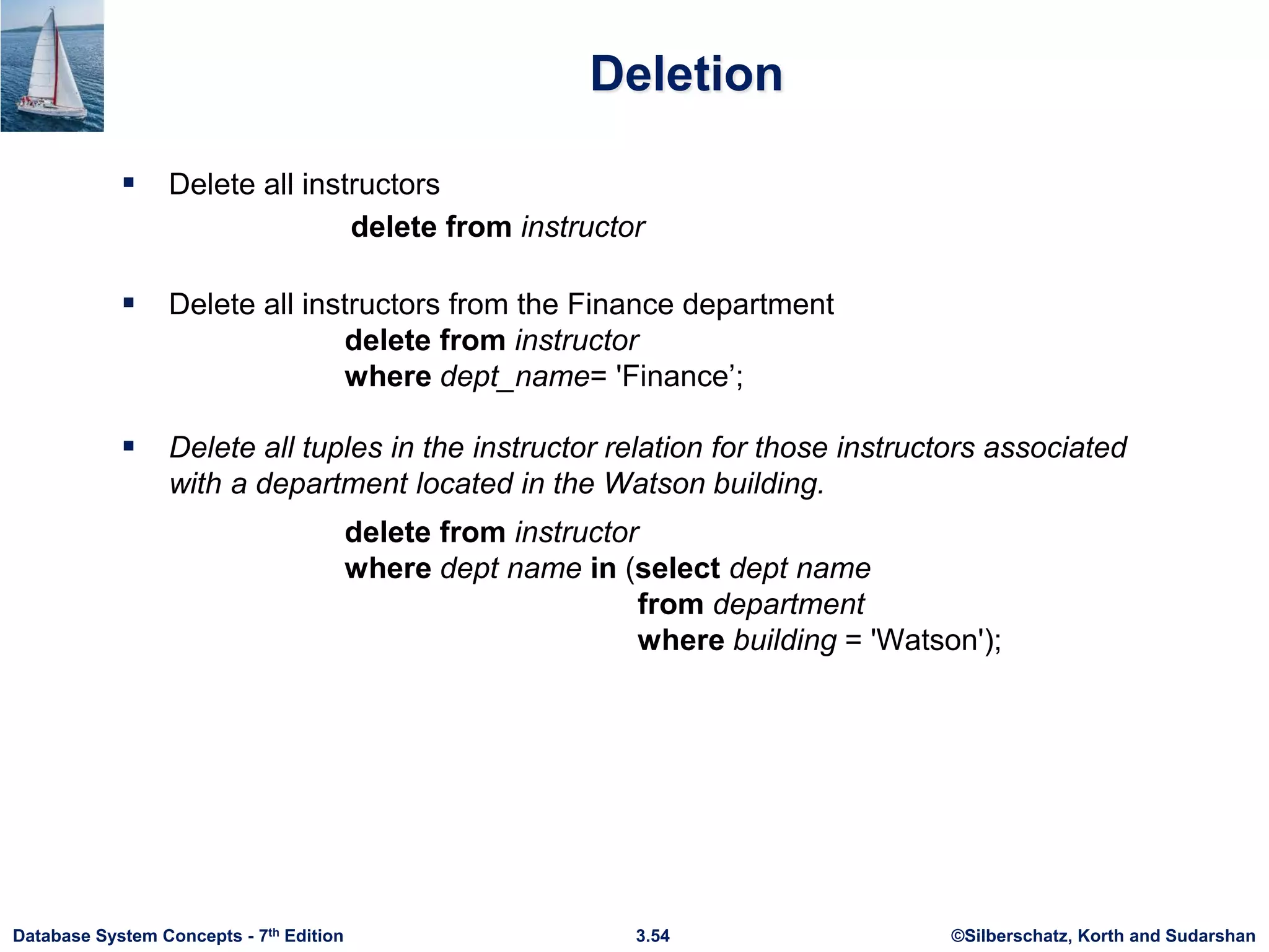 ©Silberschatz, Korth and Sudarshan
3.54
Database System Concepts - 7th Edition
Deletion
 Delete all instructors
delete from instructor
 Delete all instructors from the Finance department
delete from instructor
where dept_name= 'Finance’;
 Delete all tuples in the instructor relation for those instructors associated
with a department located in the Watson building.
delete from instructor
where dept name in (select dept name
from department
where building = 'Watson');
 