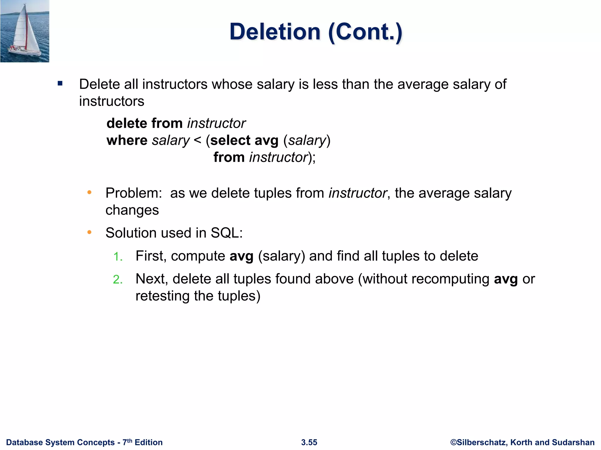 ©Silberschatz, Korth and Sudarshan
3.55
Database System Concepts - 7th Edition
Deletion (Cont.)
 Delete all instructors whose salary is less than the average salary of
instructors
• Problem: as we delete tuples from instructor, the average salary
changes
• Solution used in SQL:
1. First, compute avg (salary) and find all tuples to delete
2. Next, delete all tuples found above (without recomputing avg or
retesting the tuples)
delete from instructor
where salary < (select avg (salary)
from instructor);
 