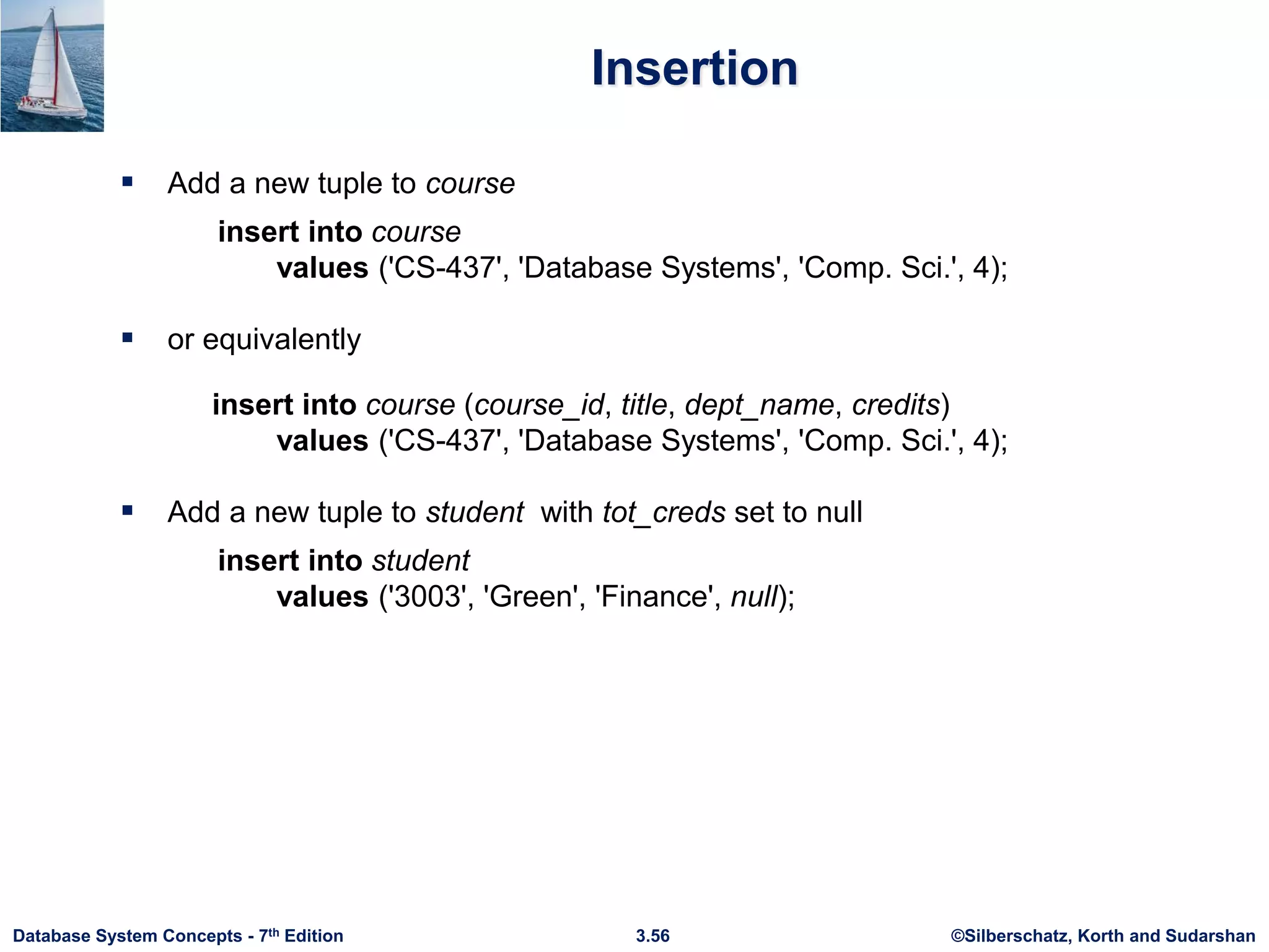 ©Silberschatz, Korth and Sudarshan
3.56
Database System Concepts - 7th Edition
Insertion
 Add a new tuple to course
insert into course
values ('CS-437', 'Database Systems', 'Comp. Sci.', 4);
 or equivalently
insert into course (course_id, title, dept_name, credits)
values ('CS-437', 'Database Systems', 'Comp. Sci.', 4);
 Add a new tuple to student with tot_creds set to null
insert into student
values ('3003', 'Green', 'Finance', null);
 