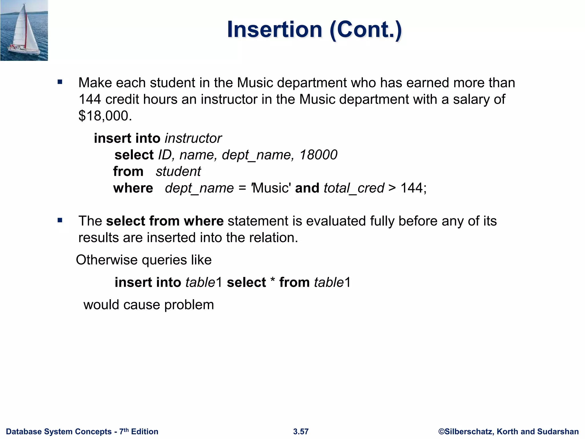 ©Silberschatz, Korth and Sudarshan
3.57
Database System Concepts - 7th Edition
Insertion (Cont.)
 Make each student in the Music department who has earned more than
144 credit hours an instructor in the Music department with a salary of
$18,000.
insert into instructor
select ID, name, dept_name, 18000
from student
where dept_name = 'Music' and total_cred > 144;
 The select from where statement is evaluated fully before any of its
results are inserted into the relation.
Otherwise queries like
insert into table1 select * from table1
would cause problem
 