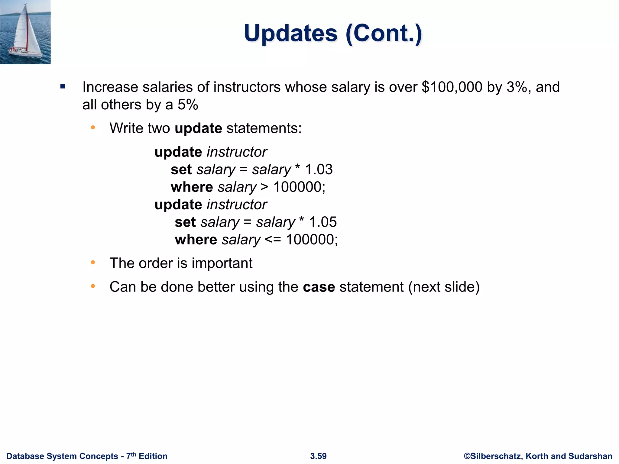 ©Silberschatz, Korth and Sudarshan
3.59
Database System Concepts - 7th Edition
Updates (Cont.)
 Increase salaries of instructors whose salary is over $100,000 by 3%, and
all others by a 5%
• Write two update statements:
update instructor
set salary = salary * 1.03
where salary > 100000;
update instructor
set salary = salary * 1.05
where salary <= 100000;
• The order is important
• Can be done better using the case statement (next slide)
 