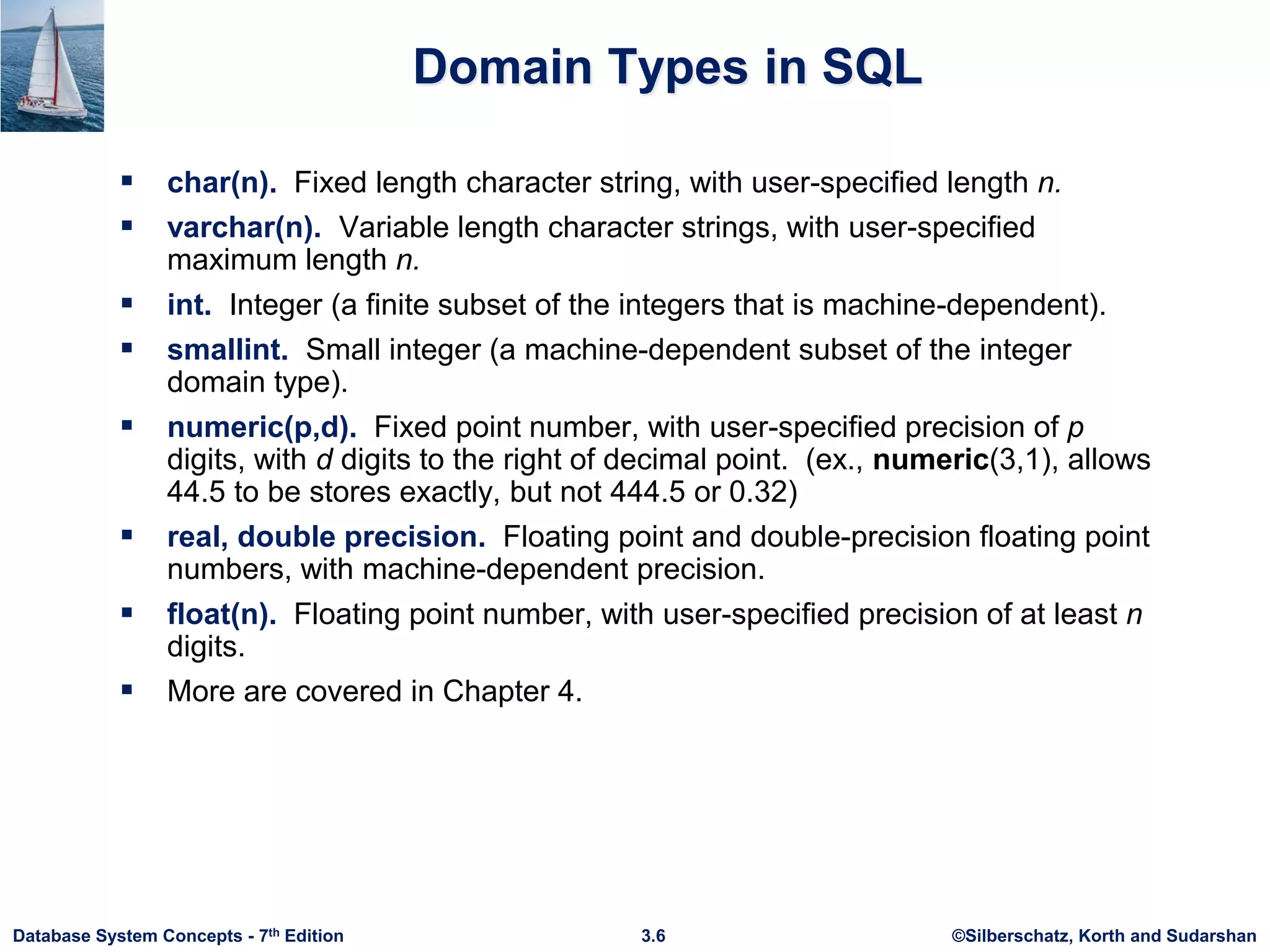 ©Silberschatz, Korth and Sudarshan
3.6
Database System Concepts - 7th Edition
Domain Types in SQL
 char(n). Fixed length character string, with user-specified length n.
 varchar(n). Variable length character strings, with user-specified
maximum length n.
 int. Integer (a finite subset of the integers that is machine-dependent).
 smallint. Small integer (a machine-dependent subset of the integer
domain type).
 numeric(p,d). Fixed point number, with user-specified precision of p
digits, with d digits to the right of decimal point. (ex., numeric(3,1), allows
44.5 to be stores exactly, but not 444.5 or 0.32)
 real, double precision. Floating point and double-precision floating point
numbers, with machine-dependent precision.
 float(n). Floating point number, with user-specified precision of at least n
digits.
 More are covered in Chapter 4.
 