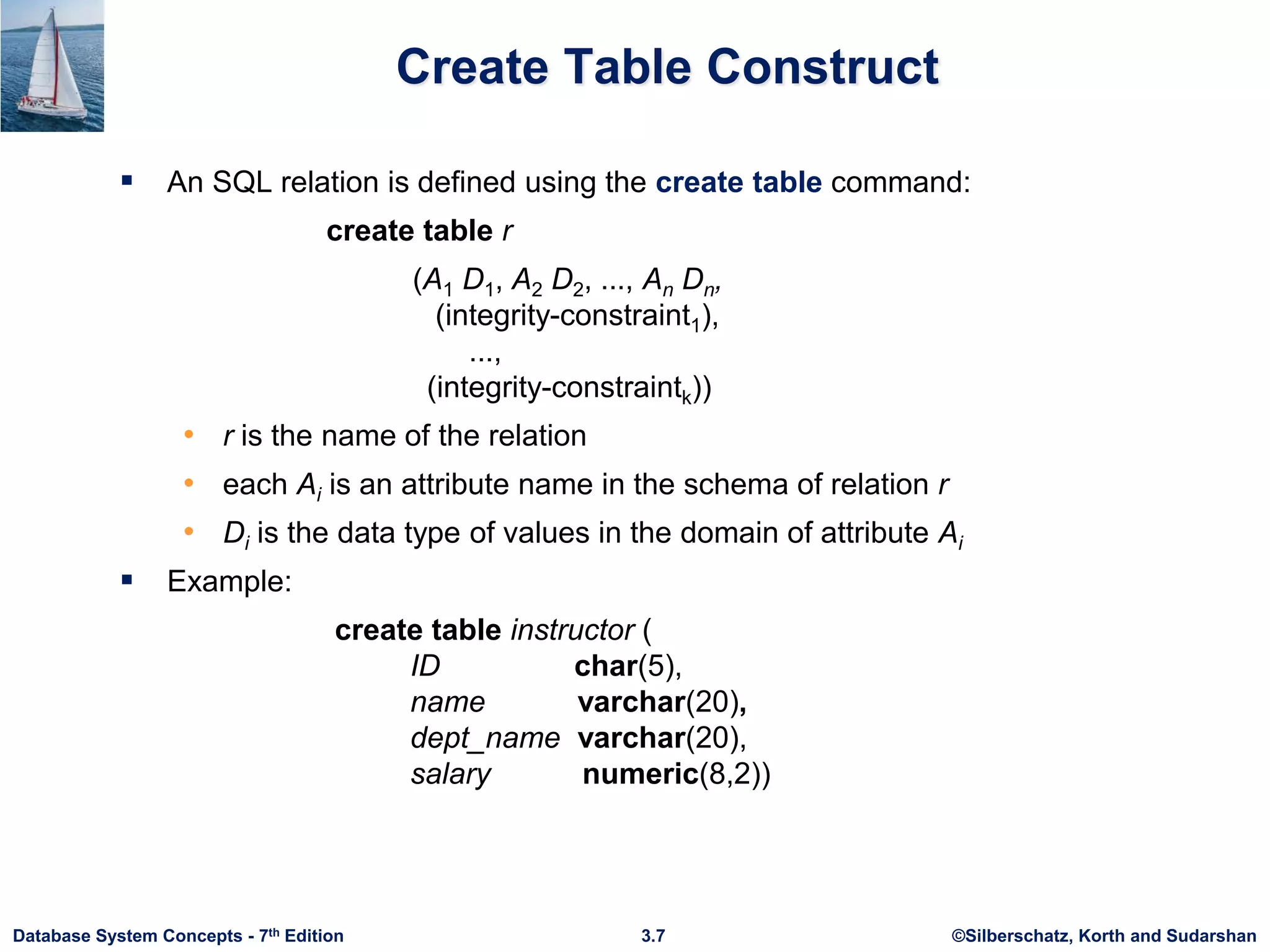 ©Silberschatz, Korth and Sudarshan
3.7
Database System Concepts - 7th Edition
Create Table Construct
 An SQL relation is defined using the create table command:
create table r
(A1 D1, A2 D2, ..., An Dn,
(integrity-constraint1),
...,
(integrity-constraintk))
• r is the name of the relation
• each Ai is an attribute name in the schema of relation r
• Di is the data type of values in the domain of attribute Ai
 Example:
create table instructor (
ID char(5),
name varchar(20),
dept_name varchar(20),
salary numeric(8,2))
 