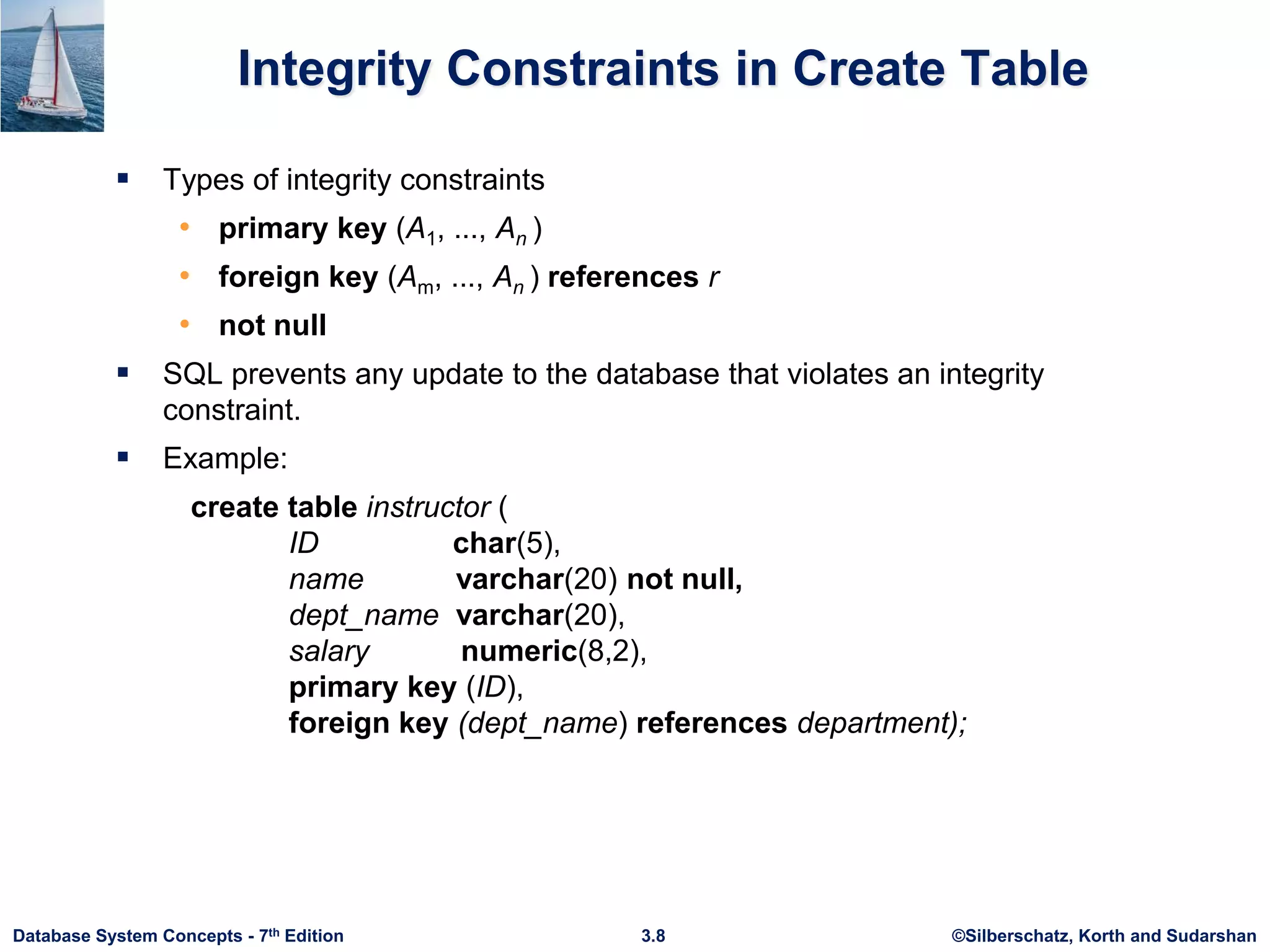 ©Silberschatz, Korth and Sudarshan
3.8
Database System Concepts - 7th Edition
Integrity Constraints in Create Table
 Types of integrity constraints
• primary key (A1, ..., An )
• foreign key (Am, ..., An ) references r
• not null
 SQL prevents any update to the database that violates an integrity
constraint.
 Example:
create table instructor (
ID char(5),
name varchar(20) not null,
dept_name varchar(20),
salary numeric(8,2),
primary key (ID),
foreign key (dept_name) references department);
 